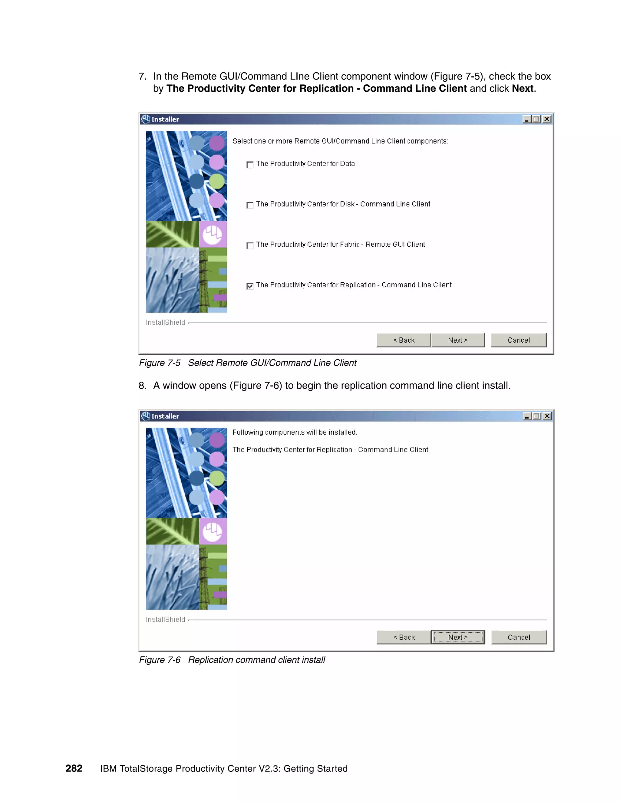 7. In the Remote GUI/Command LIne Client component window (Figure 7-5), check the box
                 by The Productivity Center for Replication - Command Line Client and click Next.




              Figure 7-5 Select Remote GUI/Command Line Client

              8. A window opens (Figure 7-6) to begin the replication command line client install.




              Figure 7-6 Replication command client install




282   IBM TotalStorage Productivity Center V2.3: Getting Started
 