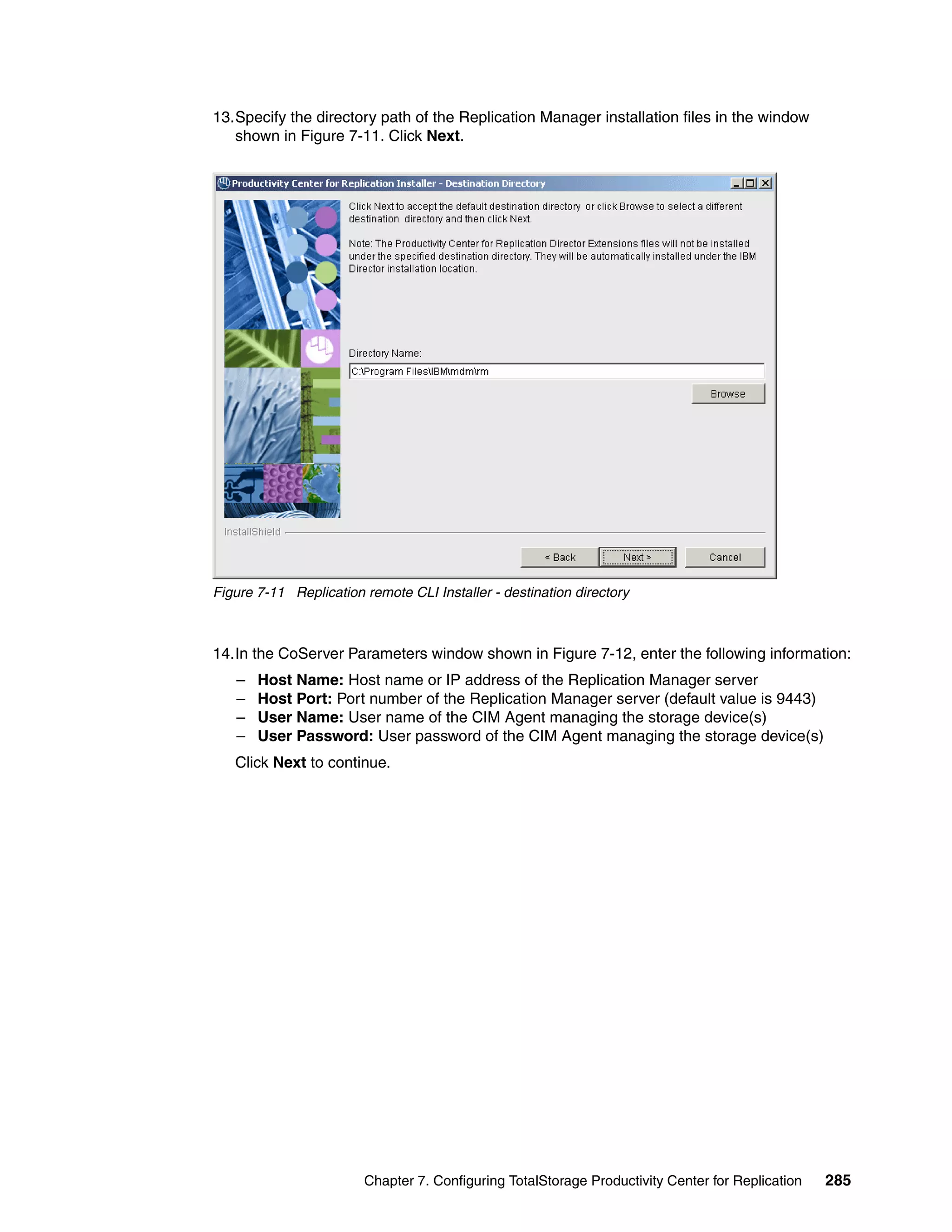 13.Specify the directory path of the Replication Manager installation files in the window
   shown in Figure 7-11. Click Next.




Figure 7-11 Replication remote CLI Installer - destination directory



14.In the CoServer Parameters window shown in Figure 7-12, enter the following information:
   –   Host Name: Host name or IP address of the Replication Manager server
   –   Host Port: Port number of the Replication Manager server (default value is 9443)
   –   User Name: User name of the CIM Agent managing the storage device(s)
   –   User Password: User password of the CIM Agent managing the storage device(s)
   Click Next to continue.




                        Chapter 7. Configuring TotalStorage Productivity Center for Replication   285
 