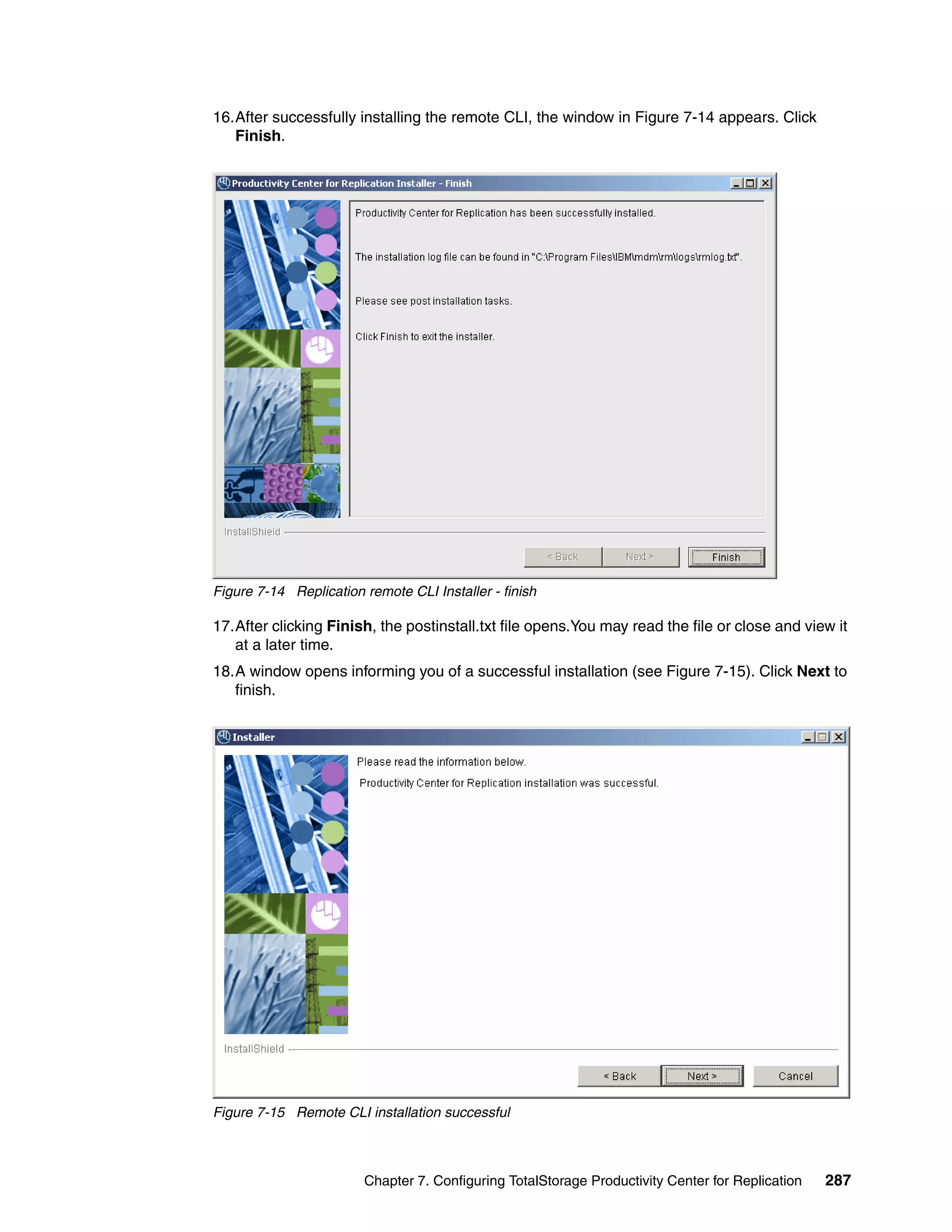 16.After successfully installing the remote CLI, the window in Figure 7-14 appears. Click
   Finish.




Figure 7-14 Replication remote CLI Installer - finish

17.After clicking Finish, the postinstall.txt file opens.You may read the file or close and view it
   at a later time.
18.A window opens informing you of a successful installation (see Figure 7-15). Click Next to
   finish.




Figure 7-15 Remote CLI installation successful



                        Chapter 7. Configuring TotalStorage Productivity Center for Replication   287
 