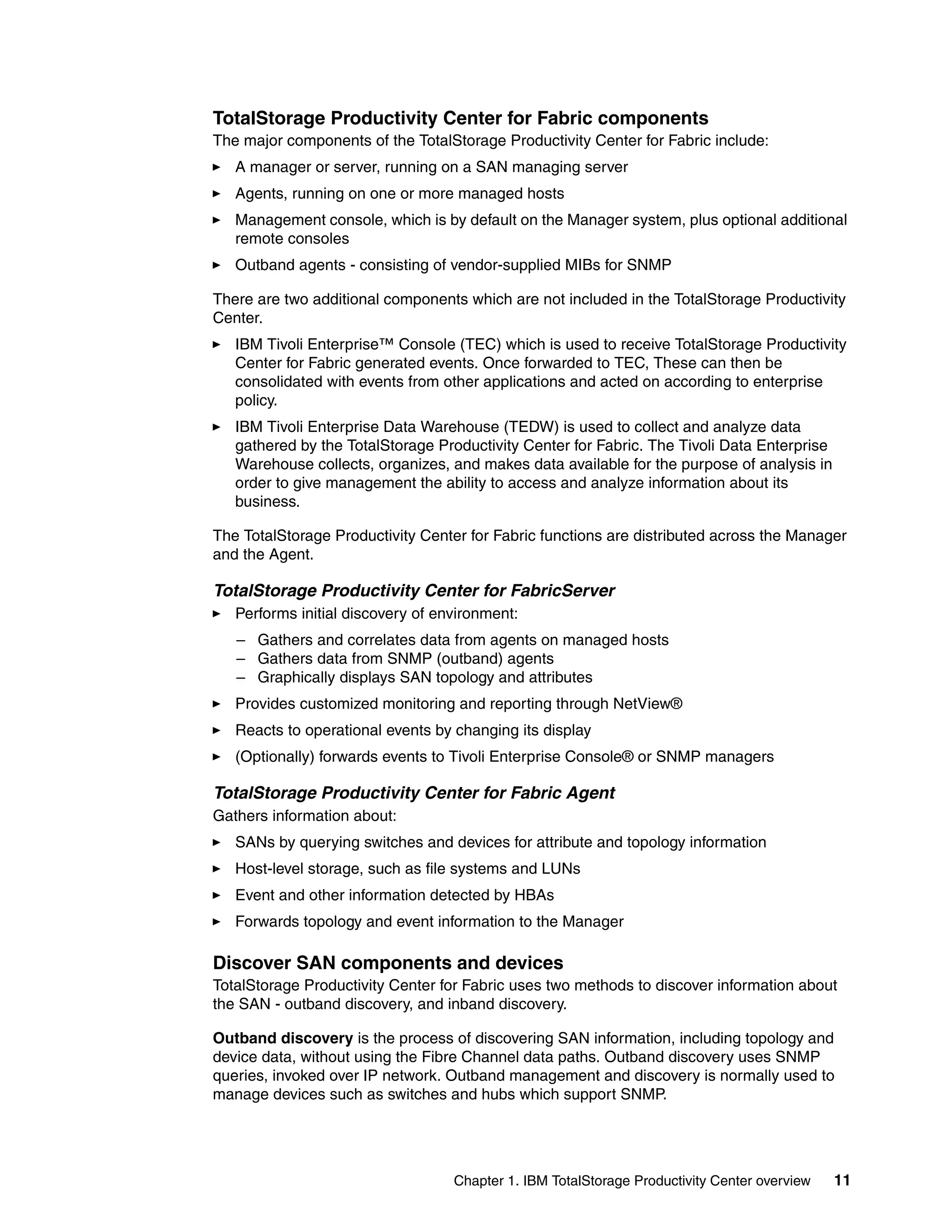 TotalStorage Productivity Center for Fabric components
The major components of the TotalStorage Productivity Center for Fabric include:
   A manager or server, running on a SAN managing server
   Agents, running on one or more managed hosts
   Management console, which is by default on the Manager system, plus optional additional
   remote consoles
   Outband agents - consisting of vendor-supplied MIBs for SNMP

There are two additional components which are not included in the TotalStorage Productivity
Center.
   IBM Tivoli Enterprise™ Console (TEC) which is used to receive TotalStorage Productivity
   Center for Fabric generated events. Once forwarded to TEC, These can then be
   consolidated with events from other applications and acted on according to enterprise
   policy.
   IBM Tivoli Enterprise Data Warehouse (TEDW) is used to collect and analyze data
   gathered by the TotalStorage Productivity Center for Fabric. The Tivoli Data Enterprise
   Warehouse collects, organizes, and makes data available for the purpose of analysis in
   order to give management the ability to access and analyze information about its
   business.

The TotalStorage Productivity Center for Fabric functions are distributed across the Manager
and the Agent.

TotalStorage Productivity Center for FabricServer
   Performs initial discovery of environment:
   – Gathers and correlates data from agents on managed hosts
   – Gathers data from SNMP (outband) agents
   – Graphically displays SAN topology and attributes
   Provides customized monitoring and reporting through NetView®
   Reacts to operational events by changing its display
   (Optionally) forwards events to Tivoli Enterprise Console® or SNMP managers

TotalStorage Productivity Center for Fabric Agent
Gathers information about:
   SANs by querying switches and devices for attribute and topology information
   Host-level storage, such as file systems and LUNs
   Event and other information detected by HBAs
   Forwards topology and event information to the Manager

Discover SAN components and devices
TotalStorage Productivity Center for Fabric uses two methods to discover information about
the SAN - outband discovery, and inband discovery.

Outband discovery is the process of discovering SAN information, including topology and
device data, without using the Fibre Channel data paths. Outband discovery uses SNMP
queries, invoked over IP network. Outband management and discovery is normally used to
manage devices such as switches and hubs which support SNMP.




                                   Chapter 1. IBM TotalStorage Productivity Center overview   11
 