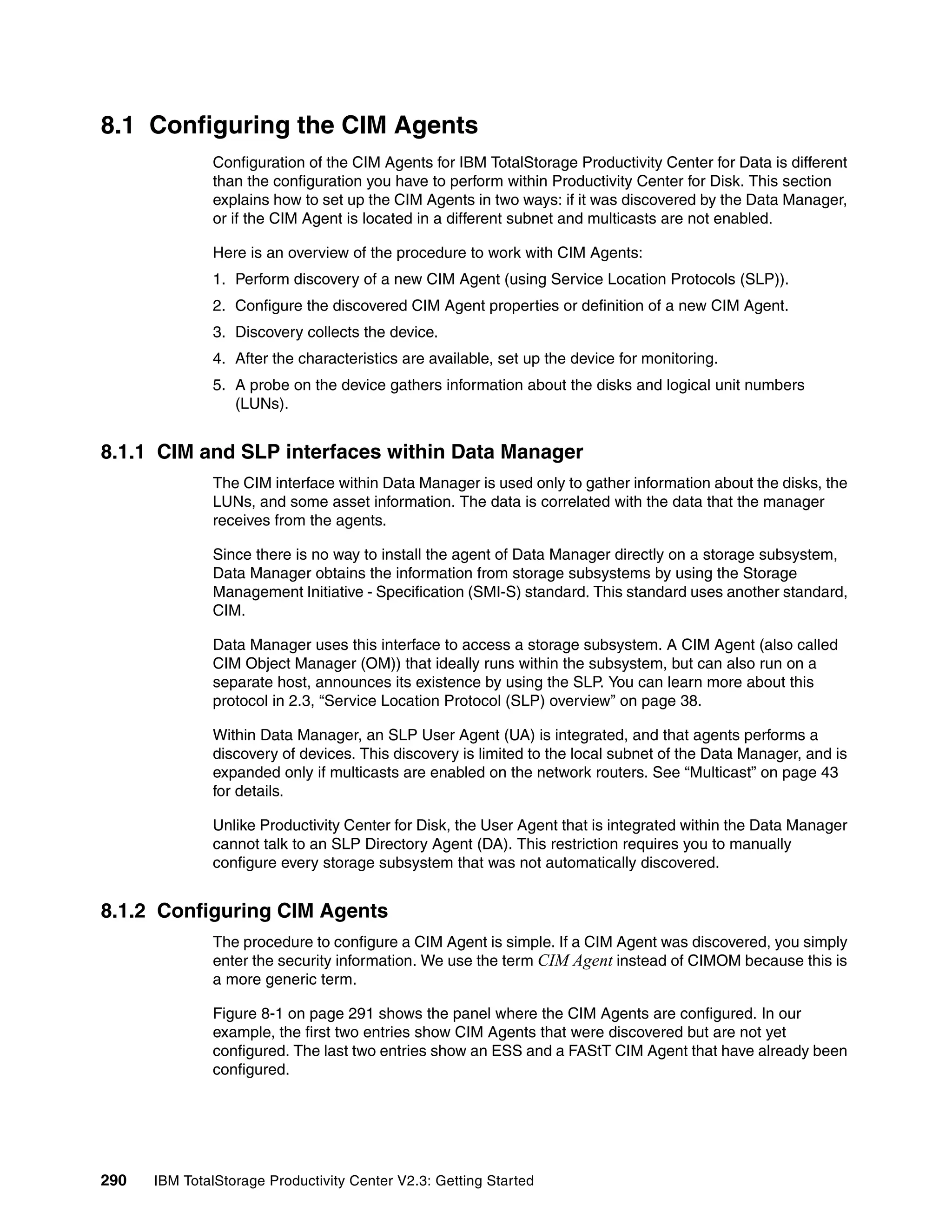 8.1 Configuring the CIM Agents
              Configuration of the CIM Agents for IBM TotalStorage Productivity Center for Data is different
              than the configuration you have to perform within Productivity Center for Disk. This section
              explains how to set up the CIM Agents in two ways: if it was discovered by the Data Manager,
              or if the CIM Agent is located in a different subnet and multicasts are not enabled.

              Here is an overview of the procedure to work with CIM Agents:
              1. Perform discovery of a new CIM Agent (using Service Location Protocols (SLP)).
              2. Configure the discovered CIM Agent properties or definition of a new CIM Agent.
              3. Discovery collects the device.
              4. After the characteristics are available, set up the device for monitoring.
              5. A probe on the device gathers information about the disks and logical unit numbers
                 (LUNs).


8.1.1 CIM and SLP interfaces within Data Manager
              The CIM interface within Data Manager is used only to gather information about the disks, the
              LUNs, and some asset information. The data is correlated with the data that the manager
              receives from the agents.

              Since there is no way to install the agent of Data Manager directly on a storage subsystem,
              Data Manager obtains the information from storage subsystems by using the Storage
              Management Initiative - Specification (SMI-S) standard. This standard uses another standard,
              CIM.

              Data Manager uses this interface to access a storage subsystem. A CIM Agent (also called
              CIM Object Manager (OM)) that ideally runs within the subsystem, but can also run on a
              separate host, announces its existence by using the SLP. You can learn more about this
              protocol in 2.3, “Service Location Protocol (SLP) overview” on page 38.

              Within Data Manager, an SLP User Agent (UA) is integrated, and that agents performs a
              discovery of devices. This discovery is limited to the local subnet of the Data Manager, and is
              expanded only if multicasts are enabled on the network routers. See “Multicast” on page 43
              for details.

              Unlike Productivity Center for Disk, the User Agent that is integrated within the Data Manager
              cannot talk to an SLP Directory Agent (DA). This restriction requires you to manually
              configure every storage subsystem that was not automatically discovered.


8.1.2 Configuring CIM Agents
              The procedure to configure a CIM Agent is simple. If a CIM Agent was discovered, you simply
              enter the security information. We use the term CIM Agent instead of CIMOM because this is
              a more generic term.

              Figure 8-1 on page 291 shows the panel where the CIM Agents are configured. In our
              example, the first two entries show CIM Agents that were discovered but are not yet
              configured. The last two entries show an ESS and a FAStT CIM Agent that have already been
              configured.




290   IBM TotalStorage Productivity Center V2.3: Getting Started
 