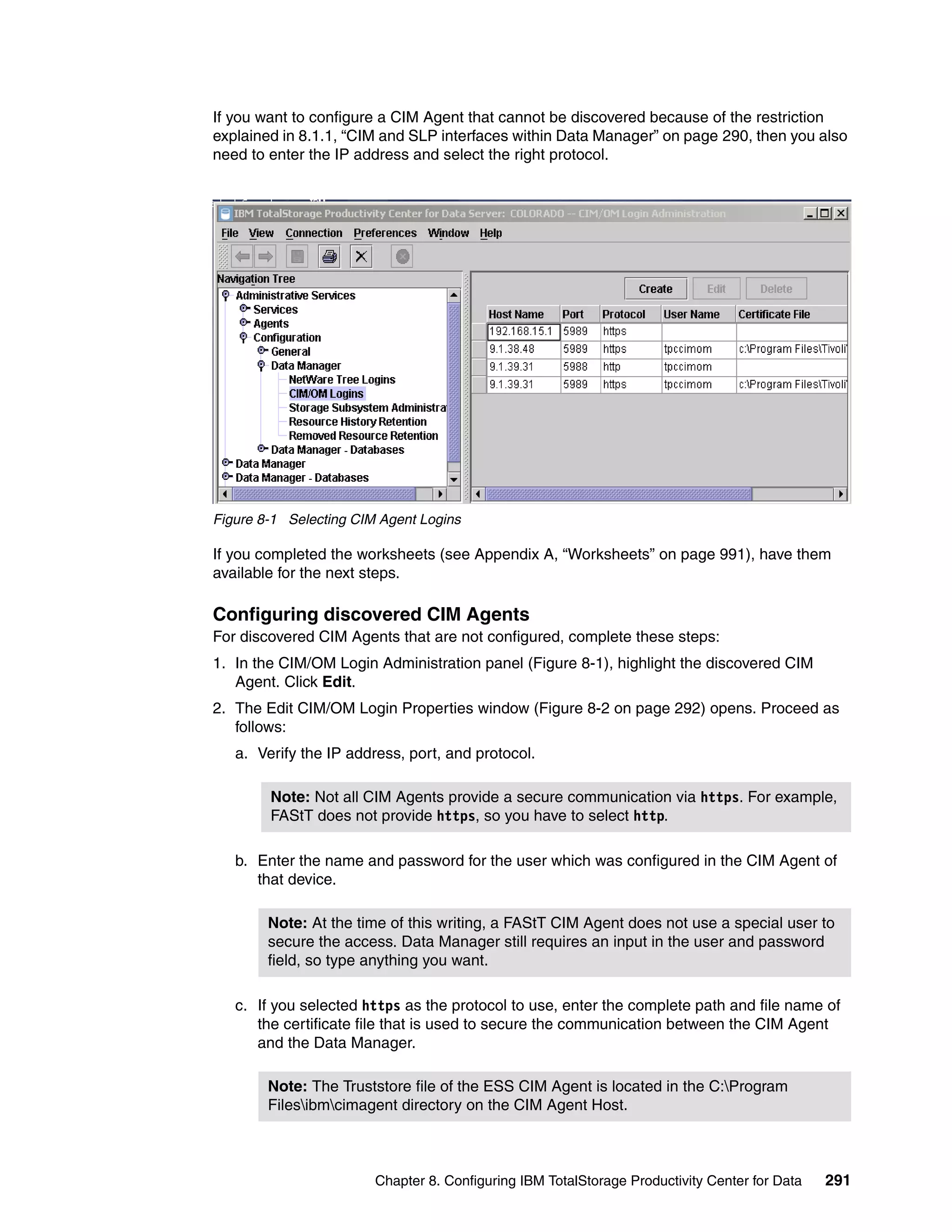 If you want to configure a CIM Agent that cannot be discovered because of the restriction
explained in 8.1.1, “CIM and SLP interfaces within Data Manager” on page 290, then you also
need to enter the IP address and select the right protocol.




Figure 8-1 Selecting CIM Agent Logins

If you completed the worksheets (see Appendix A, “Worksheets” on page 991), have them
available for the next steps.

Configuring discovered CIM Agents
For discovered CIM Agents that are not configured, complete these steps:
1. In the CIM/OM Login Administration panel (Figure 8-1), highlight the discovered CIM
   Agent. Click Edit.
2. The Edit CIM/OM Login Properties window (Figure 8-2 on page 292) opens. Proceed as
   follows:
   a. Verify the IP address, port, and protocol.

        Note: Not all CIM Agents provide a secure communication via https. For example,
        FAStT does not provide https, so you have to select http.

   b. Enter the name and password for the user which was configured in the CIM Agent of
      that device.

        Note: At the time of this writing, a FAStT CIM Agent does not use a special user to
        secure the access. Data Manager still requires an input in the user and password
        field, so type anything you want.

   c. If you selected https as the protocol to use, enter the complete path and file name of
      the certificate file that is used to secure the communication between the CIM Agent
      and the Data Manager.

        Note: The Truststore file of the ESS CIM Agent is located in the C:Program
        Filesibmcimagent directory on the CIM Agent Host.



                        Chapter 8. Configuring IBM TotalStorage Productivity Center for Data   291
 