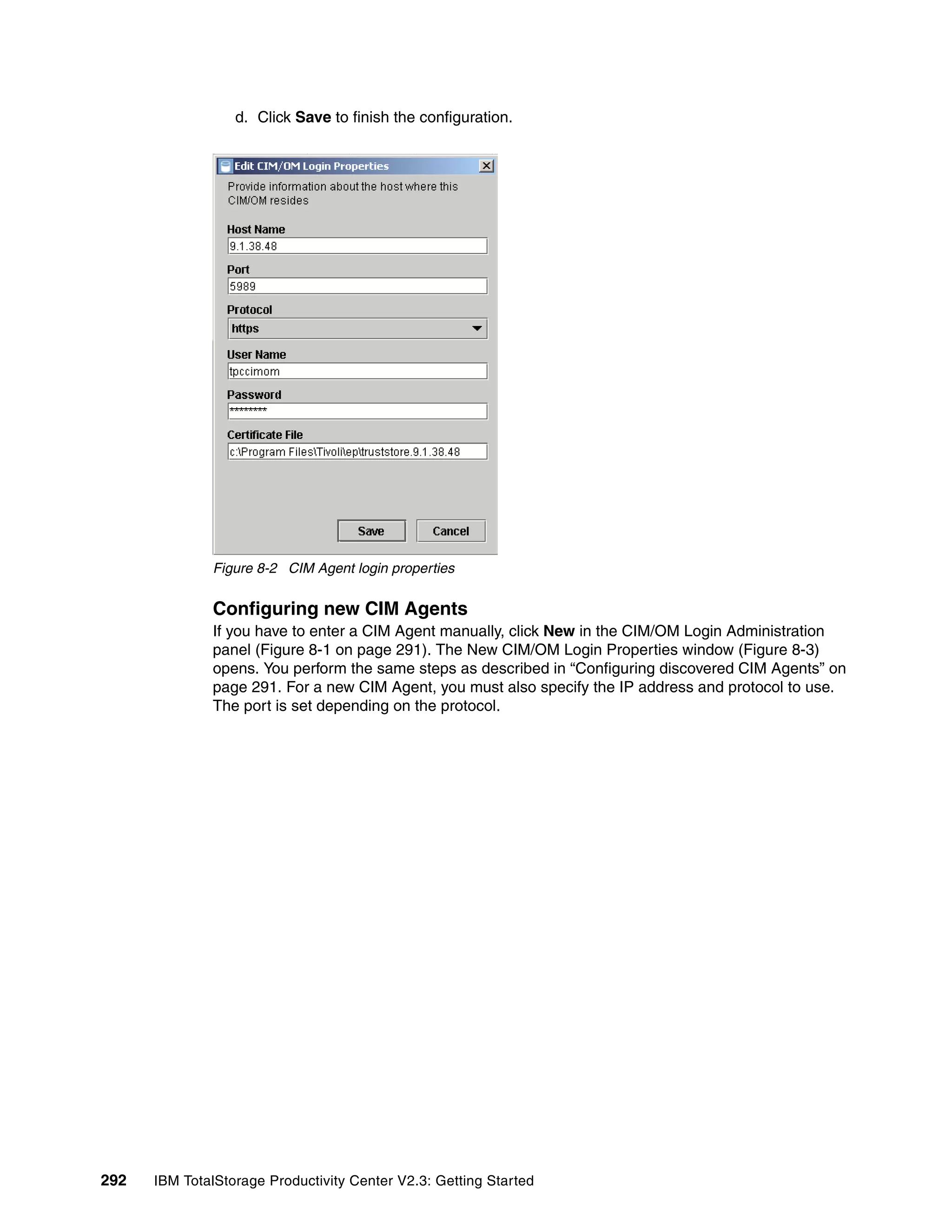 d. Click Save to finish the configuration.




              Figure 8-2 CIM Agent login properties


              Configuring new CIM Agents
              If you have to enter a CIM Agent manually, click New in the CIM/OM Login Administration
              panel (Figure 8-1 on page 291). The New CIM/OM Login Properties window (Figure 8-3)
              opens. You perform the same steps as described in “Configuring discovered CIM Agents” on
              page 291. For a new CIM Agent, you must also specify the IP address and protocol to use.
              The port is set depending on the protocol.




292   IBM TotalStorage Productivity Center V2.3: Getting Started
 