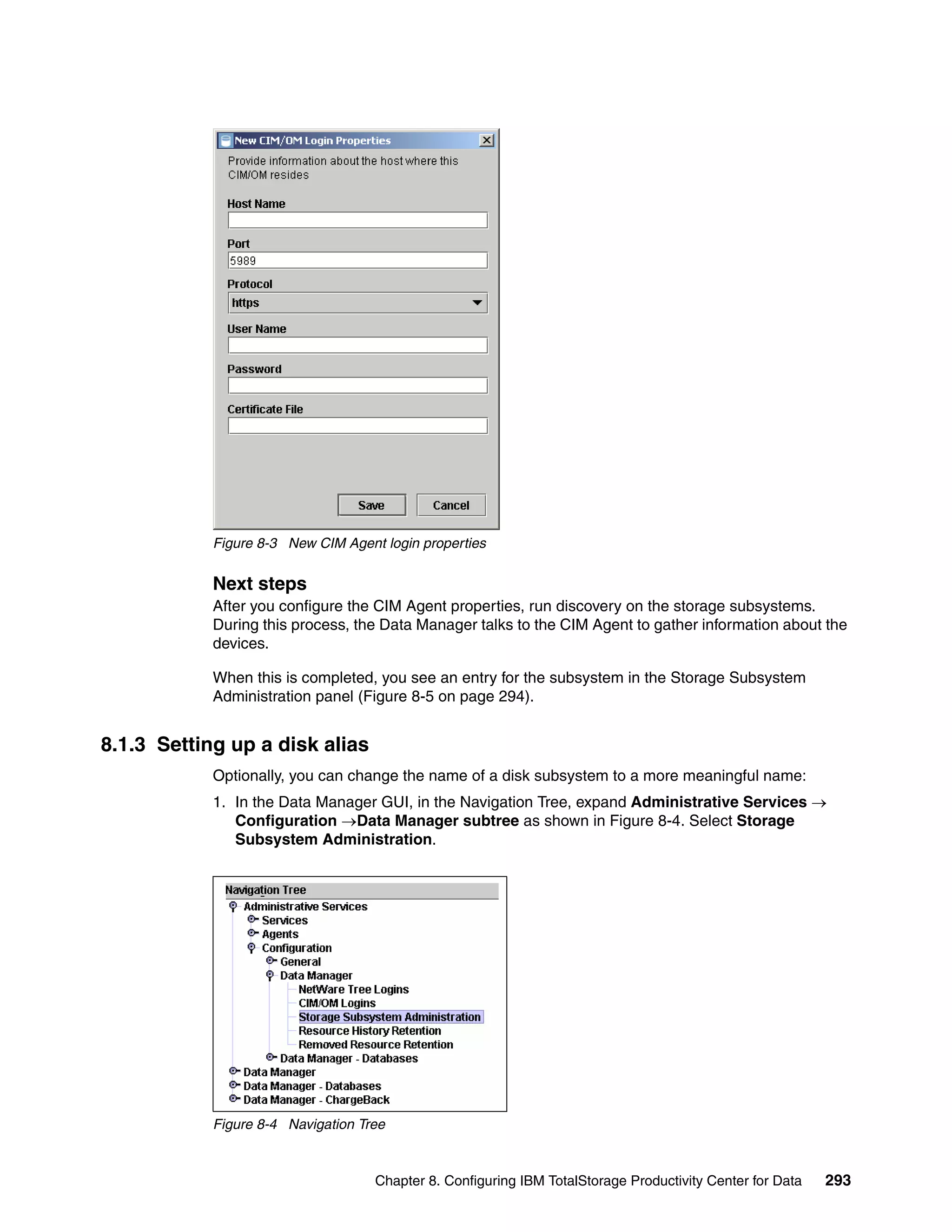 Figure 8-3 New CIM Agent login properties


            Next steps
            After you configure the CIM Agent properties, run discovery on the storage subsystems.
            During this process, the Data Manager talks to the CIM Agent to gather information about the
            devices.

            When this is completed, you see an entry for the subsystem in the Storage Subsystem
            Administration panel (Figure 8-5 on page 294).


8.1.3 Setting up a disk alias
            Optionally, you can change the name of a disk subsystem to a more meaningful name:
            1. In the Data Manager GUI, in the Navigation Tree, expand Administrative Services →
               Configuration →Data Manager subtree as shown in Figure 8-4. Select Storage
               Subsystem Administration.




            Figure 8-4 Navigation Tree



                                    Chapter 8. Configuring IBM TotalStorage Productivity Center for Data   293
 