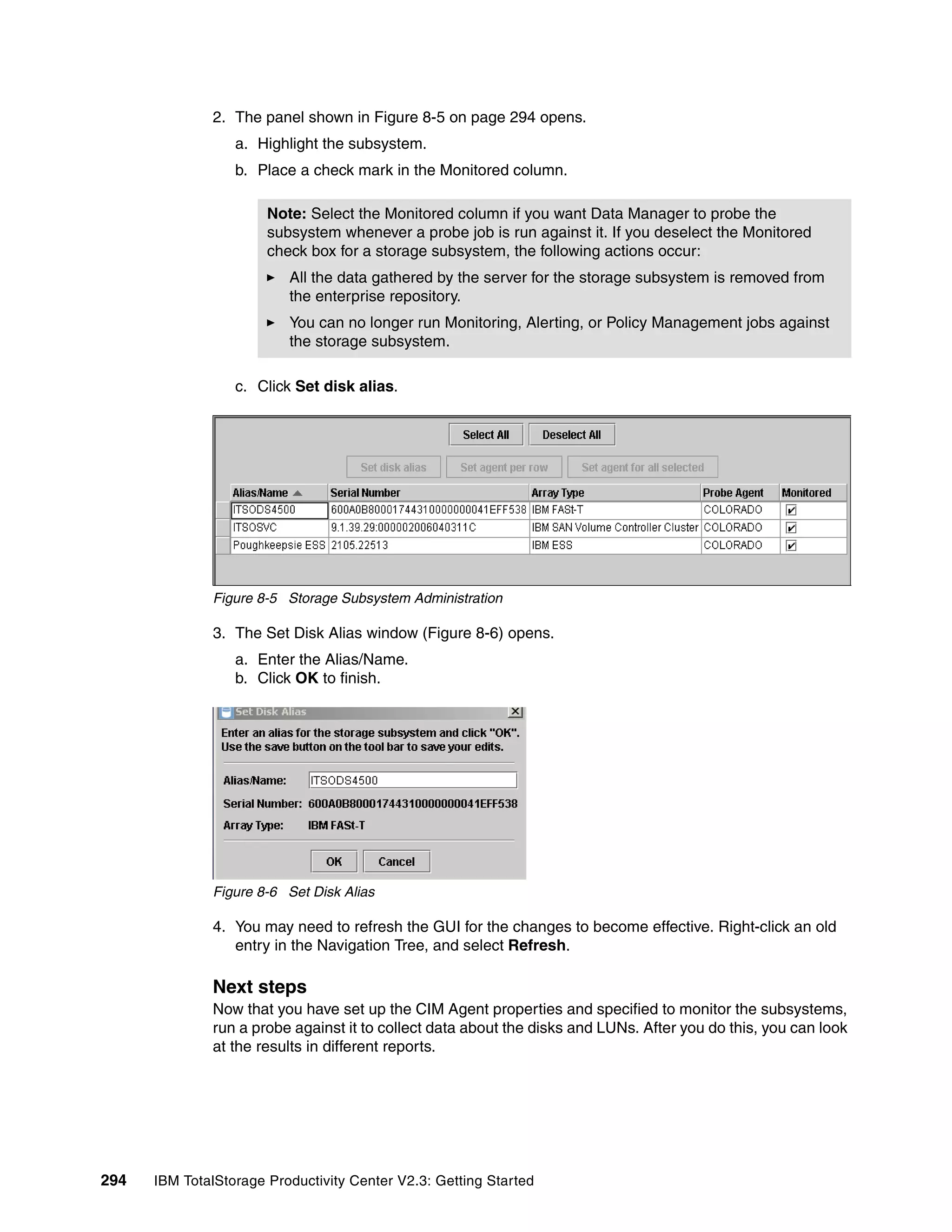 2. The panel shown in Figure 8-5 on page 294 opens.
                  a. Highlight the subsystem.
                  b. Place a check mark in the Monitored column.

                       Note: Select the Monitored column if you want Data Manager to probe the
                       subsystem whenever a probe job is run against it. If you deselect the Monitored
                       check box for a storage subsystem, the following actions occur:
                          All the data gathered by the server for the storage subsystem is removed from
                          the enterprise repository.
                          You can no longer run Monitoring, Alerting, or Policy Management jobs against
                          the storage subsystem.

                  c. Click Set disk alias.




              Figure 8-5 Storage Subsystem Administration

              3. The Set Disk Alias window (Figure 8-6) opens.
                  a. Enter the Alias/Name.
                  b. Click OK to finish.




              Figure 8-6 Set Disk Alias

              4. You may need to refresh the GUI for the changes to become effective. Right-click an old
                 entry in the Navigation Tree, and select Refresh.

              Next steps
              Now that you have set up the CIM Agent properties and specified to monitor the subsystems,
              run a probe against it to collect data about the disks and LUNs. After you do this, you can look
              at the results in different reports.




294   IBM TotalStorage Productivity Center V2.3: Getting Started
 