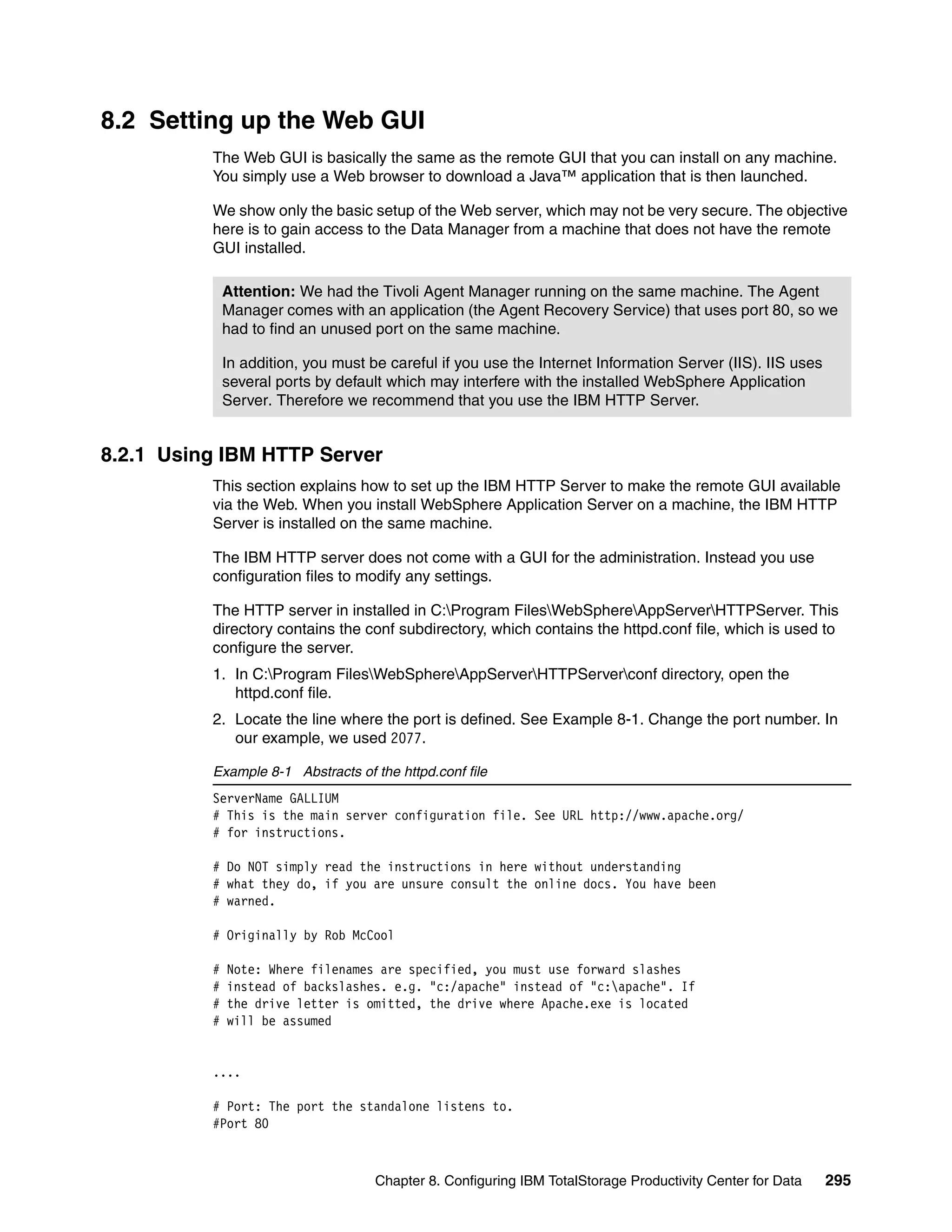 8.2 Setting up the Web GUI
          The Web GUI is basically the same as the remote GUI that you can install on any machine.
          You simply use a Web browser to download a Java™ application that is then launched.

          We show only the basic setup of the Web server, which may not be very secure. The objective
          here is to gain access to the Data Manager from a machine that does not have the remote
          GUI installed.

              Attention: We had the Tivoli Agent Manager running on the same machine. The Agent
              Manager comes with an application (the Agent Recovery Service) that uses port 80, so we
              had to find an unused port on the same machine.

              In addition, you must be careful if you use the Internet Information Server (IIS). IIS uses
              several ports by default which may interfere with the installed WebSphere Application
              Server. Therefore we recommend that you use the IBM HTTP Server.


8.2.1 Using IBM HTTP Server
          This section explains how to set up the IBM HTTP Server to make the remote GUI available
          via the Web. When you install WebSphere Application Server on a machine, the IBM HTTP
          Server is installed on the same machine.

          The IBM HTTP server does not come with a GUI for the administration. Instead you use
          configuration files to modify any settings.

          The HTTP server in installed in C:Program FilesWebSphereAppServerHTTPServer. This
          directory contains the conf subdirectory, which contains the httpd.conf file, which is used to
          configure the server.
          1. In C:Program FilesWebSphereAppServerHTTPServerconf directory, open the
             httpd.conf file.
          2. Locate the line where the port is defined. See Example 8-1. Change the port number. In
             our example, we used 2077.

          Example 8-1 Abstracts of the httpd.conf file
          ServerName GALLIUM
          # This is the main server configuration file. See URL http://www.apache.org/
          # for instructions.

          # Do NOT simply read the instructions in here without understanding
          # what they do, if you are unsure consult the online docs. You have been
          # warned.

          # Originally by Rob McCool

          #   Note: Where filenames are specified, you must use forward slashes
          #   instead of backslashes. e.g. "c:/apache" instead of "c:apache". If
          #   the drive letter is omitted, the drive where Apache.exe is located
          #   will be assumed


          ....

          # Port: The port the standalone listens to.
          #Port 80



                                     Chapter 8. Configuring IBM TotalStorage Productivity Center for Data   295
 