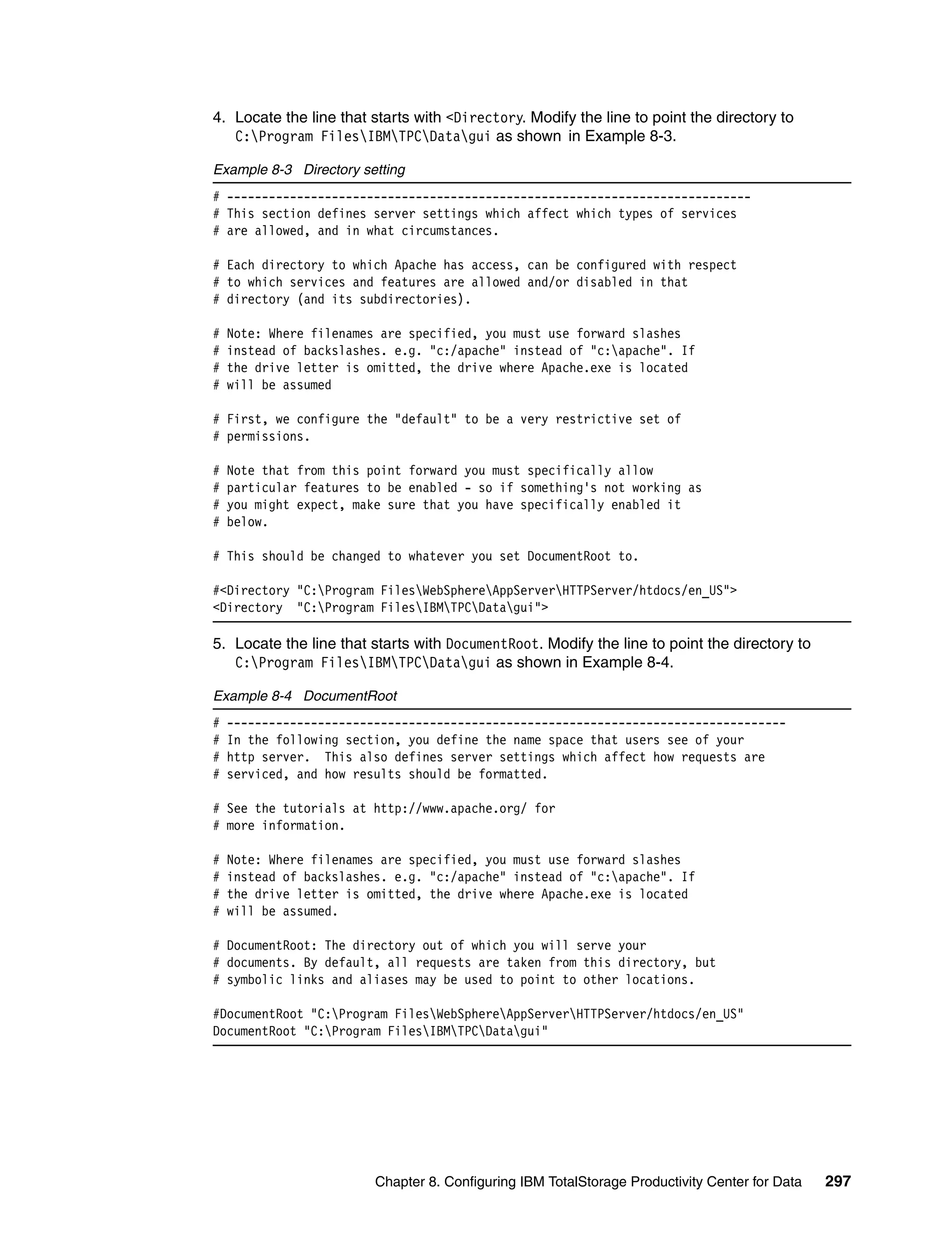 4. Locate the line that starts with <Directory. Modify the line to point the directory to
   C:Program FilesIBMTPCDatagui as shown in Example 8-3.

Example 8-3 Directory setting
# ---------------------------------------------------------------------------
# This section defines server settings which affect which types of services
# are allowed, and in what circumstances.

# Each directory to which Apache has access, can be configured with respect
# to which services and features are allowed and/or disabled in that
# directory (and its subdirectories).

#   Note: Where filenames are specified, you must use forward slashes
#   instead of backslashes. e.g. "c:/apache" instead of "c:apache". If
#   the drive letter is omitted, the drive where Apache.exe is located
#   will be assumed

# First, we configure the "default" to be a very restrictive set of
# permissions.

#   Note that from this point forward you must specifically allow
#   particular features to be enabled - so if something's not working as
#   you might expect, make sure that you have specifically enabled it
#   below.

# This should be changed to whatever you set DocumentRoot to.

#<Directory "C:Program FilesWebSphereAppServerHTTPServer/htdocs/en_US">
<Directory "C:Program FilesIBMTPCDatagui">

5. Locate the line that starts with DocumentRoot. Modify the line to point the directory to
   C:Program FilesIBMTPCDatagui as shown in Example 8-4.

Example 8-4 DocumentRoot
#   --------------------------------------------------------------------------------
#   In the following section, you define the name space that users see of your
#   http server. This also defines server settings which affect how requests are
#   serviced, and how results should be formatted.

# See the tutorials at http://www.apache.org/ for
# more information.

#   Note: Where filenames are specified, you must use forward slashes
#   instead of backslashes. e.g. "c:/apache" instead of "c:apache". If
#   the drive letter is omitted, the drive where Apache.exe is located
#   will be assumed.

# DocumentRoot: The directory out of which you will serve your
# documents. By default, all requests are taken from this directory, but
# symbolic links and aliases may be used to point to other locations.

#DocumentRoot "C:Program FilesWebSphereAppServerHTTPServer/htdocs/en_US"
DocumentRoot "C:Program FilesIBMTPCDatagui"




                         Chapter 8. Configuring IBM TotalStorage Productivity Center for Data   297
 