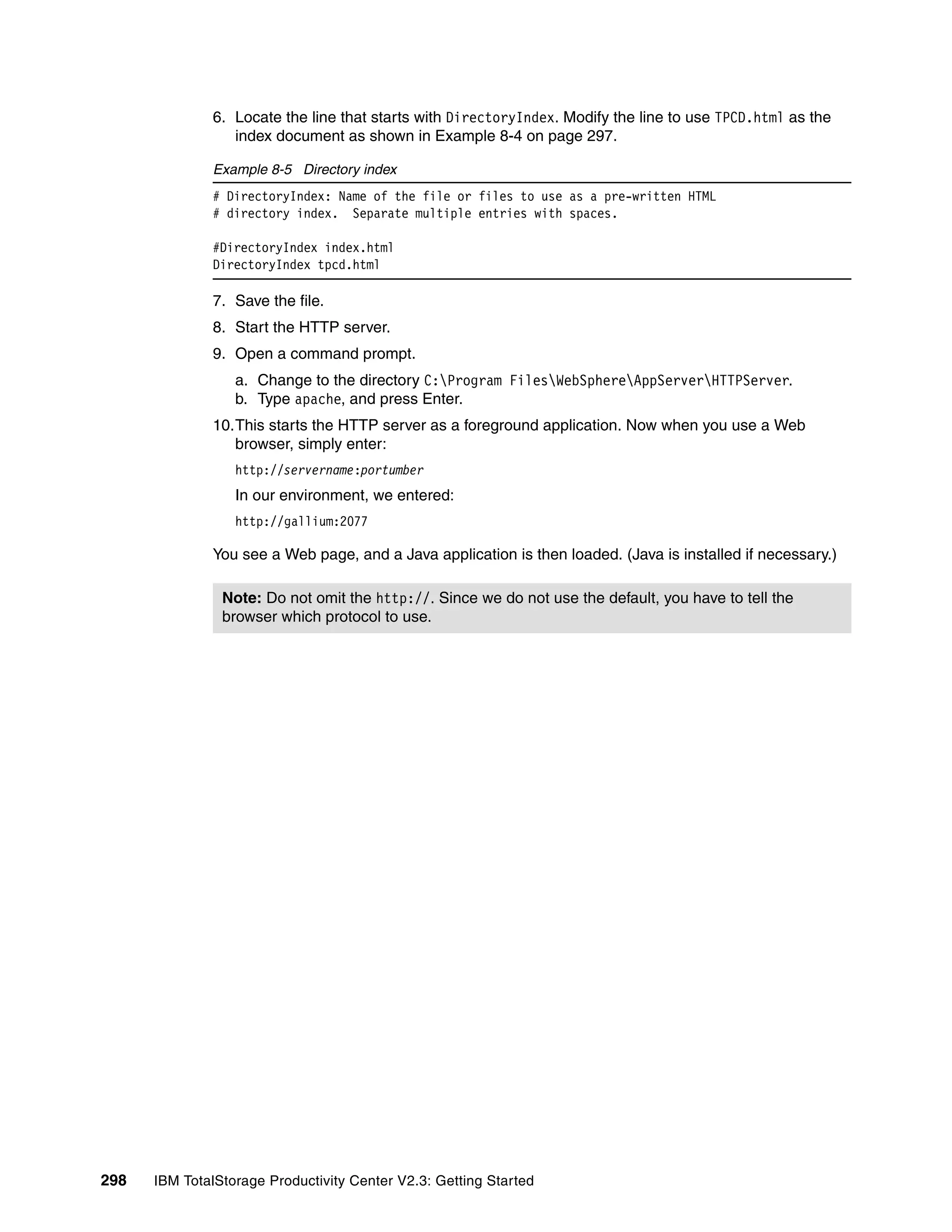 6. Locate the line that starts with DirectoryIndex. Modify the line to use TPCD.html as the
                 index document as shown in Example 8-4 on page 297.

              Example 8-5 Directory index
              # DirectoryIndex: Name of the file or files to use as a pre-written HTML
              # directory index. Separate multiple entries with spaces.

              #DirectoryIndex index.html
              DirectoryIndex tpcd.html

              7. Save the file.
              8. Start the HTTP server.
              9. Open a command prompt.
                  a. Change to the directory C:Program FilesWebSphereAppServerHTTPServer.
                  b. Type apache, and press Enter.
              10.This starts the HTTP server as a foreground application. Now when you use a Web
                 browser, simply enter:
                  http://servername:portumber
                  In our environment, we entered:
                  http://gallium:2077

              You see a Web page, and a Java application is then loaded. (Java is installed if necessary.)

                Note: Do not omit the http://. Since we do not use the default, you have to tell the
                browser which protocol to use.




298   IBM TotalStorage Productivity Center V2.3: Getting Started
 