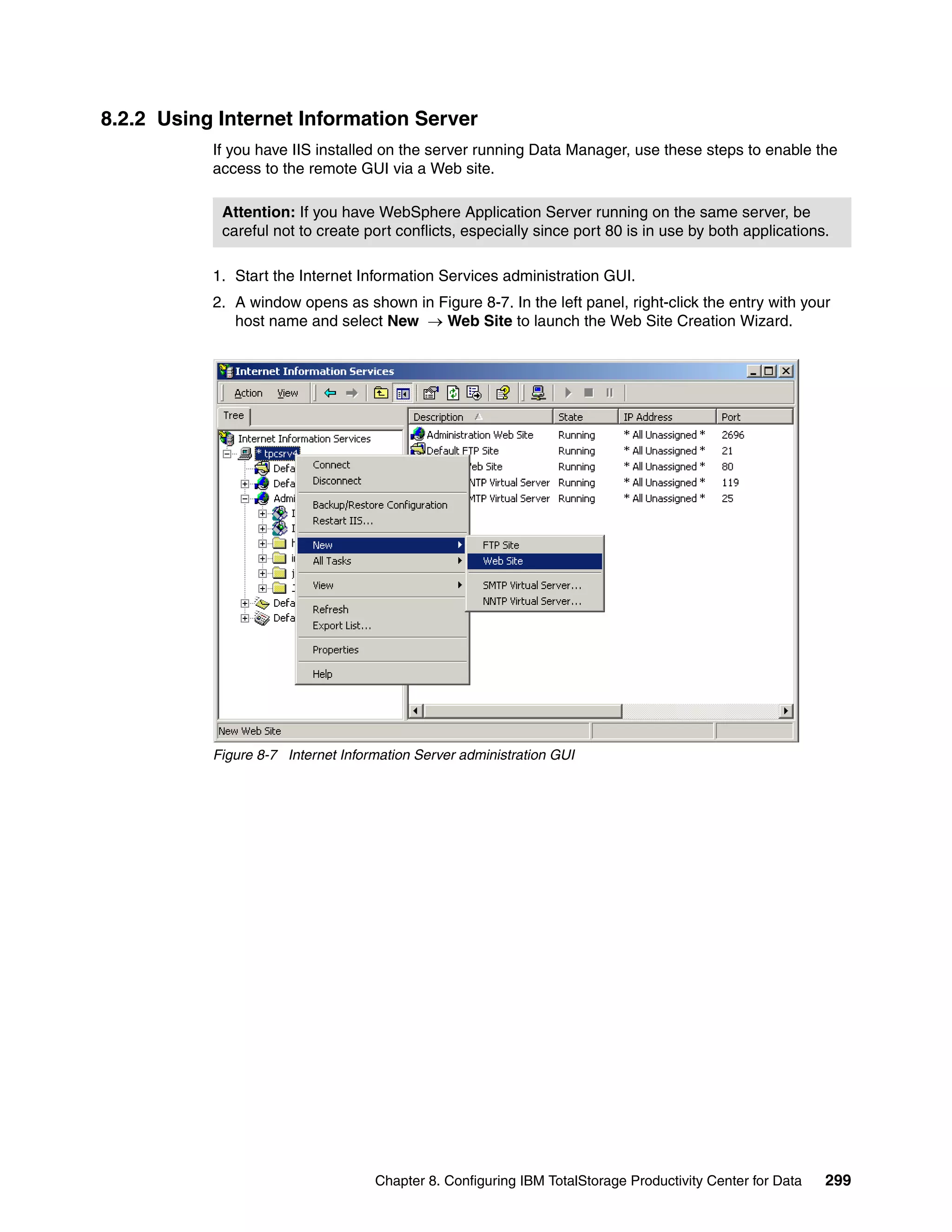 8.2.2 Using Internet Information Server
           If you have IIS installed on the server running Data Manager, use these steps to enable the
           access to the remote GUI via a Web site.

            Attention: If you have WebSphere Application Server running on the same server, be
            careful not to create port conflicts, especially since port 80 is in use by both applications.

           1. Start the Internet Information Services administration GUI.
           2. A window opens as shown in Figure 8-7. In the left panel, right-click the entry with your
              host name and select New → Web Site to launch the Web Site Creation Wizard.




           Figure 8-7 Internet Information Server administration GUI




                                    Chapter 8. Configuring IBM TotalStorage Productivity Center for Data   299
 
