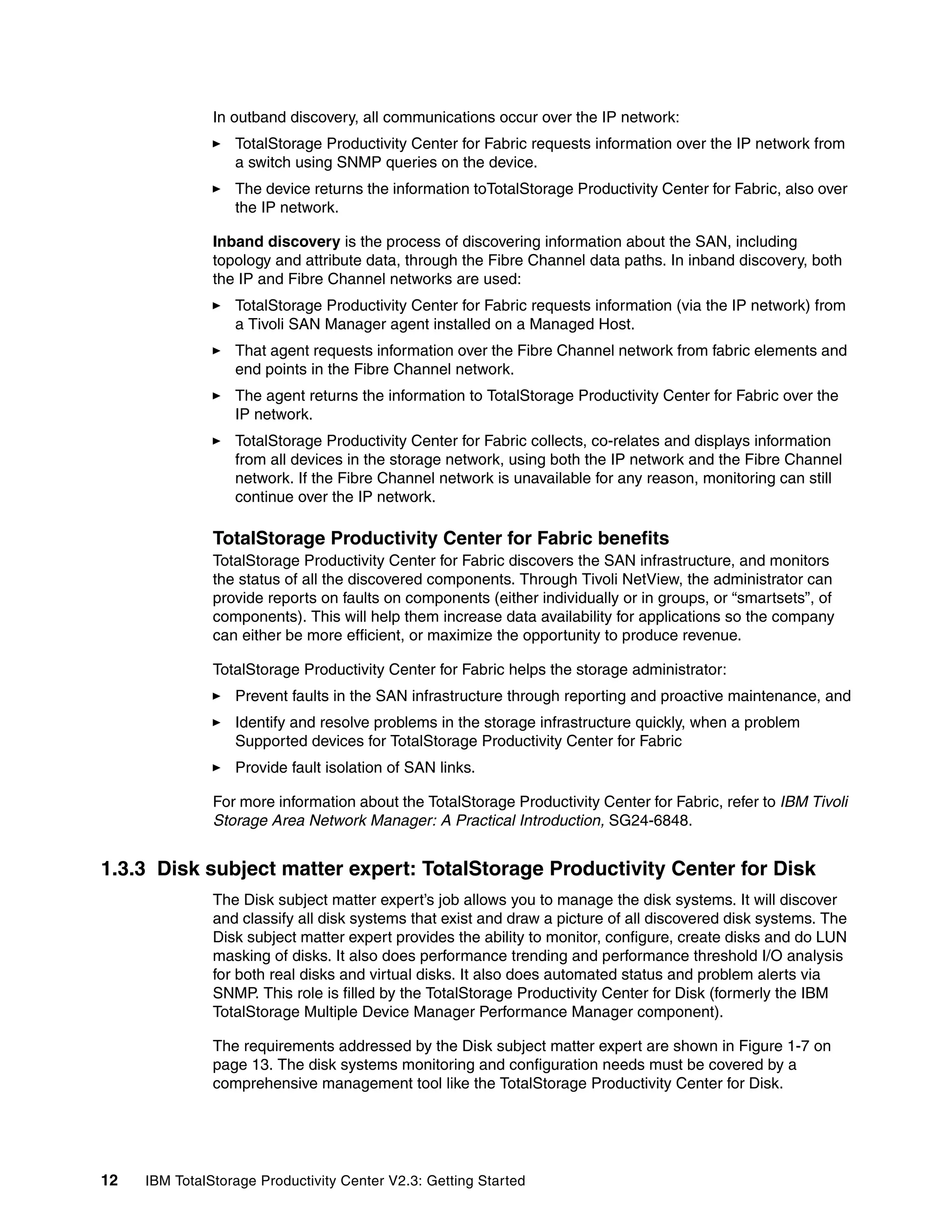 In outband discovery, all communications occur over the IP network:
                  TotalStorage Productivity Center for Fabric requests information over the IP network from
                  a switch using SNMP queries on the device.
                  The device returns the information toTotalStorage Productivity Center for Fabric, also over
                  the IP network.

               Inband discovery is the process of discovering information about the SAN, including
               topology and attribute data, through the Fibre Channel data paths. In inband discovery, both
               the IP and Fibre Channel networks are used:
                  TotalStorage Productivity Center for Fabric requests information (via the IP network) from
                  a Tivoli SAN Manager agent installed on a Managed Host.
                  That agent requests information over the Fibre Channel network from fabric elements and
                  end points in the Fibre Channel network.
                  The agent returns the information to TotalStorage Productivity Center for Fabric over the
                  IP network.
                  TotalStorage Productivity Center for Fabric collects, co-relates and displays information
                  from all devices in the storage network, using both the IP network and the Fibre Channel
                  network. If the Fibre Channel network is unavailable for any reason, monitoring can still
                  continue over the IP network.

               TotalStorage Productivity Center for Fabric benefits
               TotalStorage Productivity Center for Fabric discovers the SAN infrastructure, and monitors
               the status of all the discovered components. Through Tivoli NetView, the administrator can
               provide reports on faults on components (either individually or in groups, or “smartsets”, of
               components). This will help them increase data availability for applications so the company
               can either be more efficient, or maximize the opportunity to produce revenue.

               TotalStorage Productivity Center for Fabric helps the storage administrator:
                  Prevent faults in the SAN infrastructure through reporting and proactive maintenance, and
                  Identify and resolve problems in the storage infrastructure quickly, when a problem
                  Supported devices for TotalStorage Productivity Center for Fabric
                  Provide fault isolation of SAN links.

               For more information about the TotalStorage Productivity Center for Fabric, refer to IBM Tivoli
               Storage Area Network Manager: A Practical Introduction, SG24-6848.


1.3.3 Disk subject matter expert: TotalStorage Productivity Center for Disk
               The Disk subject matter expert’s job allows you to manage the disk systems. It will discover
               and classify all disk systems that exist and draw a picture of all discovered disk systems. The
               Disk subject matter expert provides the ability to monitor, configure, create disks and do LUN
               masking of disks. It also does performance trending and performance threshold I/O analysis
               for both real disks and virtual disks. It also does automated status and problem alerts via
               SNMP. This role is filled by the TotalStorage Productivity Center for Disk (formerly the IBM
               TotalStorage Multiple Device Manager Performance Manager component).

               The requirements addressed by the Disk subject matter expert are shown in Figure 1-7 on
               page 13. The disk systems monitoring and configuration needs must be covered by a
               comprehensive management tool like the TotalStorage Productivity Center for Disk.




12   IBM TotalStorage Productivity Center V2.3: Getting Started
 