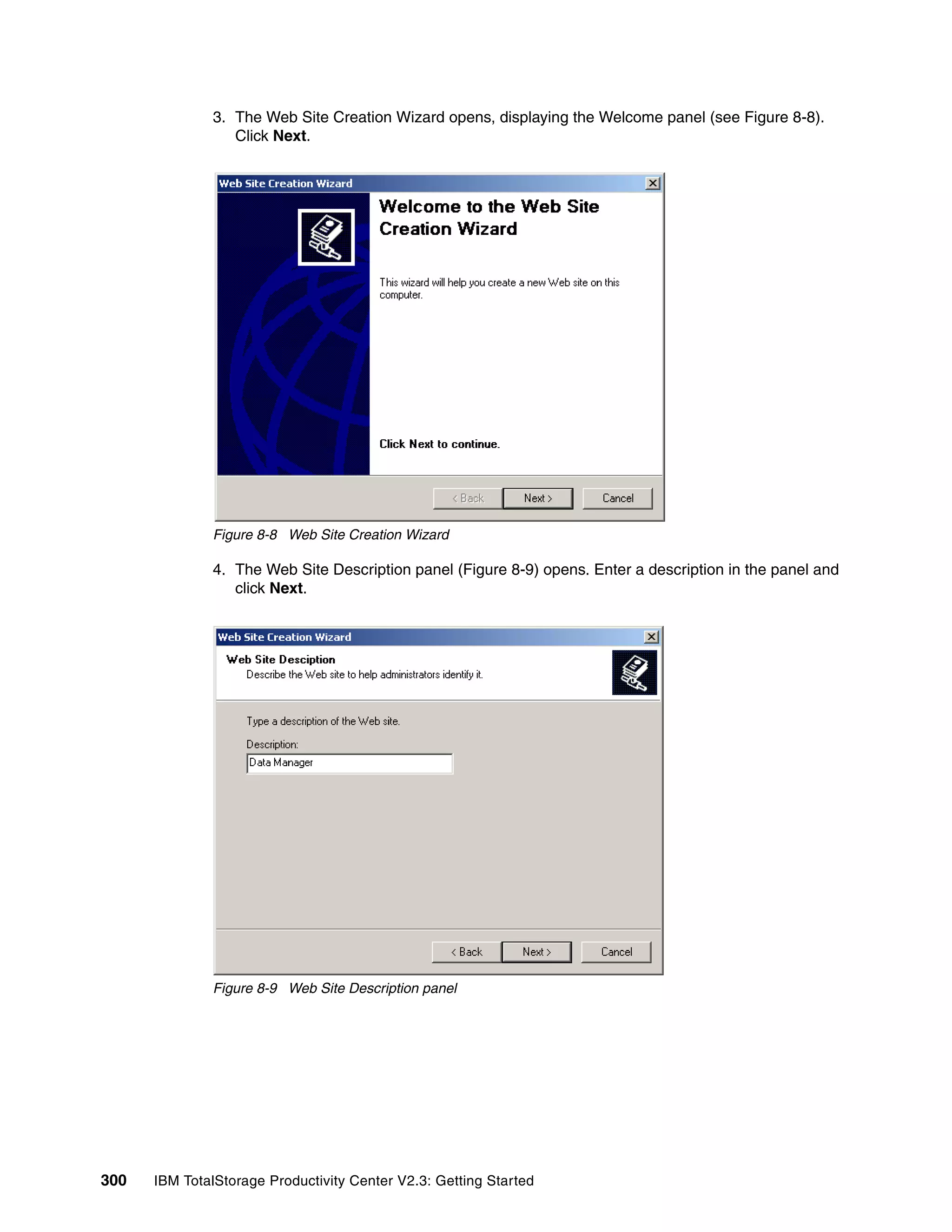 3. The Web Site Creation Wizard opens, displaying the Welcome panel (see Figure 8-8).
                 Click Next.




              Figure 8-8 Web Site Creation Wizard

              4. The Web Site Description panel (Figure 8-9) opens. Enter a description in the panel and
                 click Next.




              Figure 8-9 Web Site Description panel




300   IBM TotalStorage Productivity Center V2.3: Getting Started
 