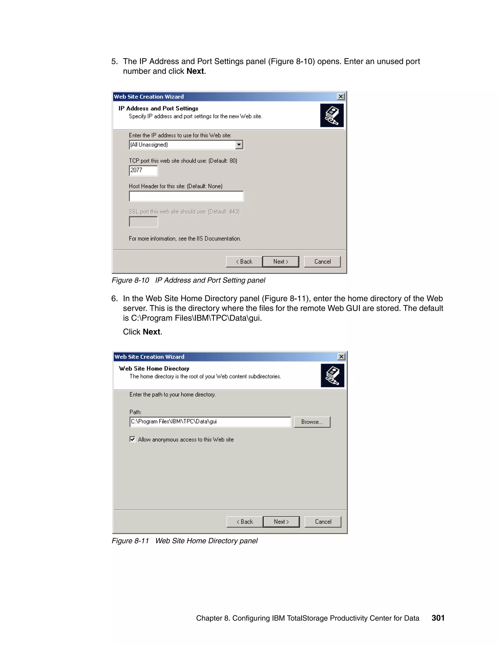 5. The IP Address and Port Settings panel (Figure 8-10) opens. Enter an unused port
   number and click Next.




Figure 8-10 IP Address and Port Setting panel

6. In the Web Site Home Directory panel (Figure 8-11), enter the home directory of the Web
   server. This is the directory where the files for the remote Web GUI are stored. The default
   is C:Program FilesIBMTPCDatagui.
   Click Next.




Figure 8-11 Web Site Home Directory panel




                        Chapter 8. Configuring IBM TotalStorage Productivity Center for Data   301
 