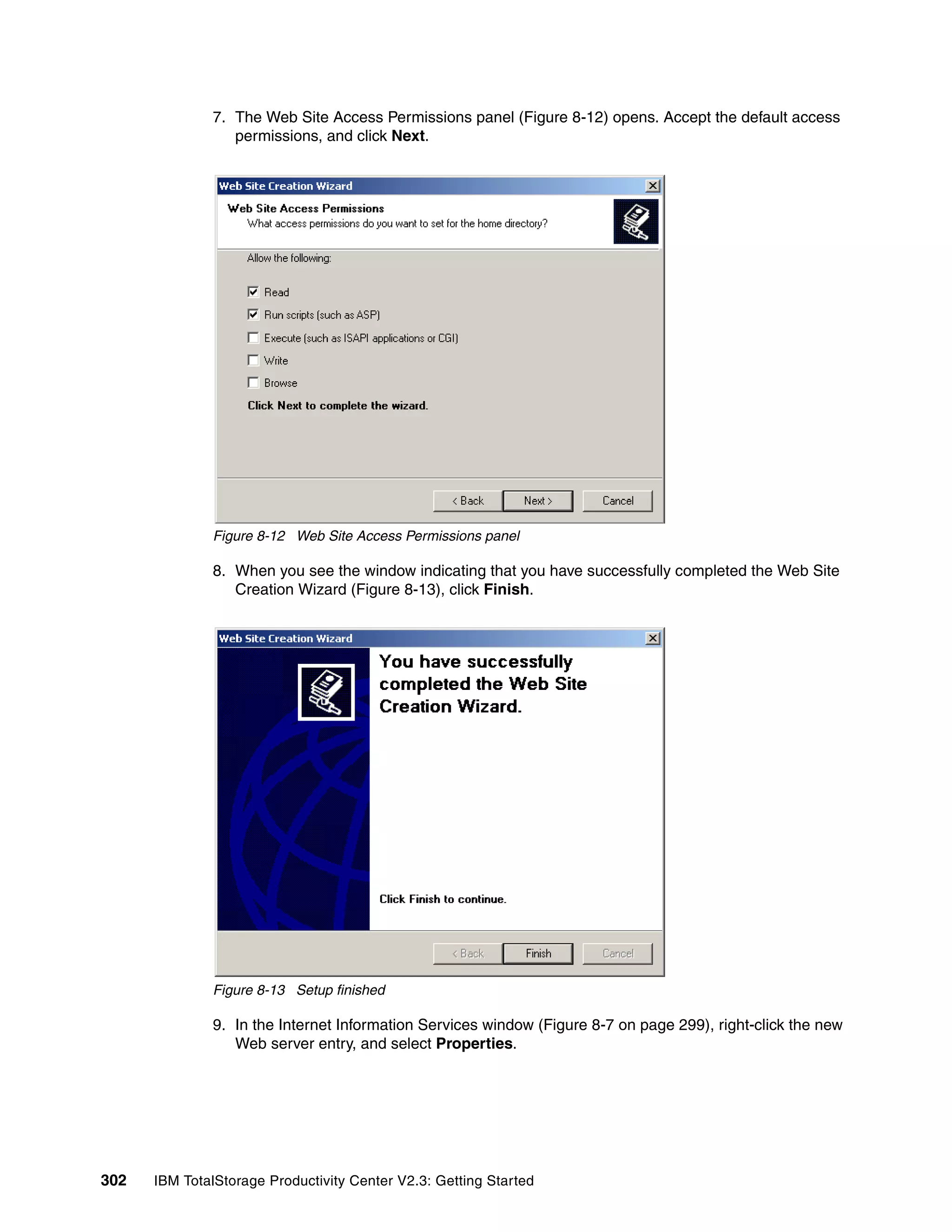 7. The Web Site Access Permissions panel (Figure 8-12) opens. Accept the default access
                 permissions, and click Next.




              Figure 8-12 Web Site Access Permissions panel

              8. When you see the window indicating that you have successfully completed the Web Site
                 Creation Wizard (Figure 8-13), click Finish.




              Figure 8-13 Setup finished

              9. In the Internet Information Services window (Figure 8-7 on page 299), right-click the new
                 Web server entry, and select Properties.




302   IBM TotalStorage Productivity Center V2.3: Getting Started
 