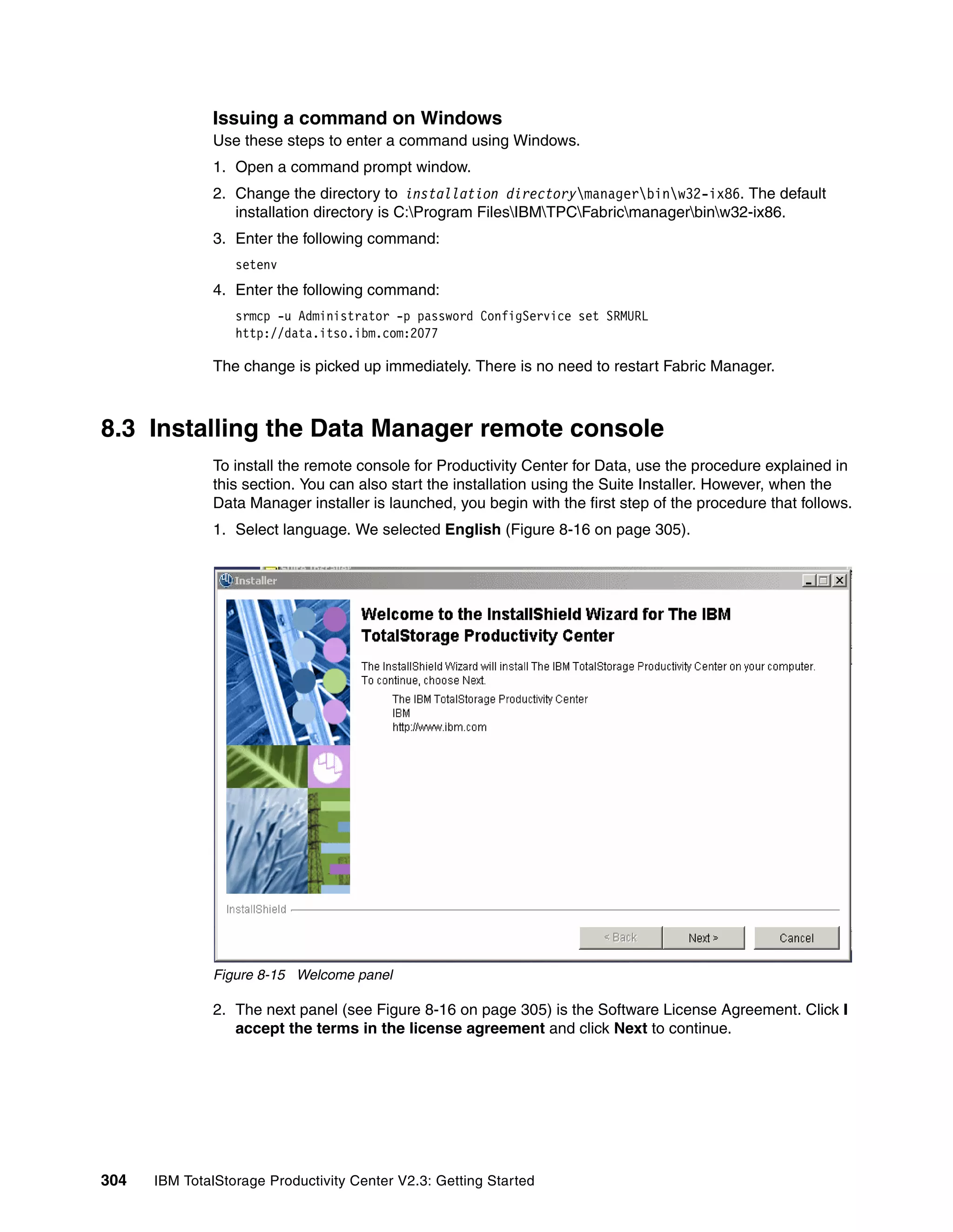 Issuing a command on Windows
              Use these steps to enter a command using Windows.
              1. Open a command prompt window.
              2. Change the directory to installation directorymanagerbinw32-ix86. The default
                 installation directory is C:Program FilesIBMTPCFabricmanagerbinw32-ix86.
              3. Enter the following command:
                  setenv
              4. Enter the following command:
                  srmcp -u Administrator -p password ConfigService set SRMURL
                  http://data.itso.ibm.com:2077

              The change is picked up immediately. There is no need to restart Fabric Manager.



8.3 Installing the Data Manager remote console
              To install the remote console for Productivity Center for Data, use the procedure explained in
              this section. You can also start the installation using the Suite Installer. However, when the
              Data Manager installer is launched, you begin with the first step of the procedure that follows.
              1. Select language. We selected English (Figure 8-16 on page 305).




              Figure 8-15 Welcome panel

              2. The next panel (see Figure 8-16 on page 305) is the Software License Agreement. Click I
                 accept the terms in the license agreement and click Next to continue.




304   IBM TotalStorage Productivity Center V2.3: Getting Started
 