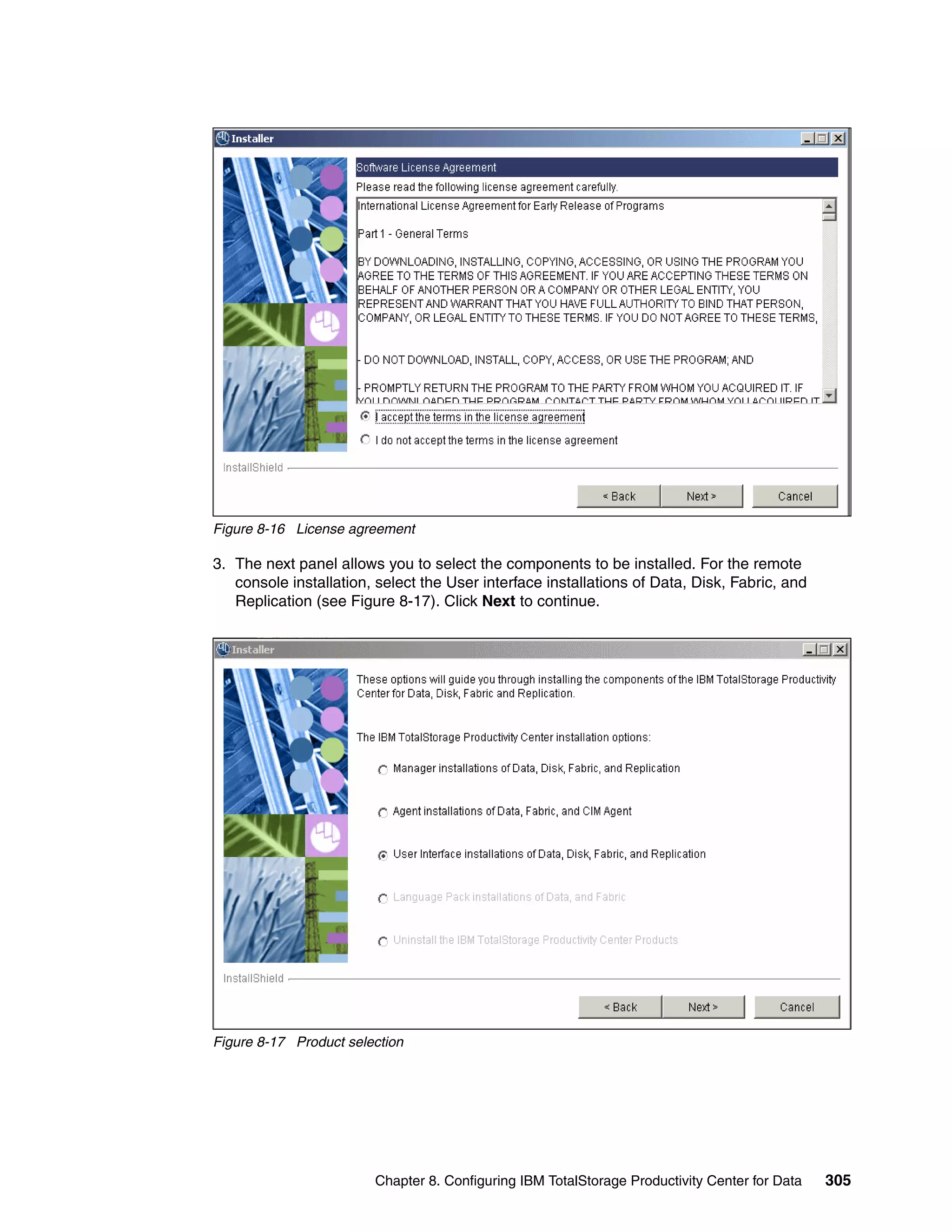 Figure 8-16 License agreement

3. The next panel allows you to select the components to be installed. For the remote
   console installation, select the User interface installations of Data, Disk, Fabric, and
   Replication (see Figure 8-17). Click Next to continue.




Figure 8-17 Product selection




                        Chapter 8. Configuring IBM TotalStorage Productivity Center for Data   305
 