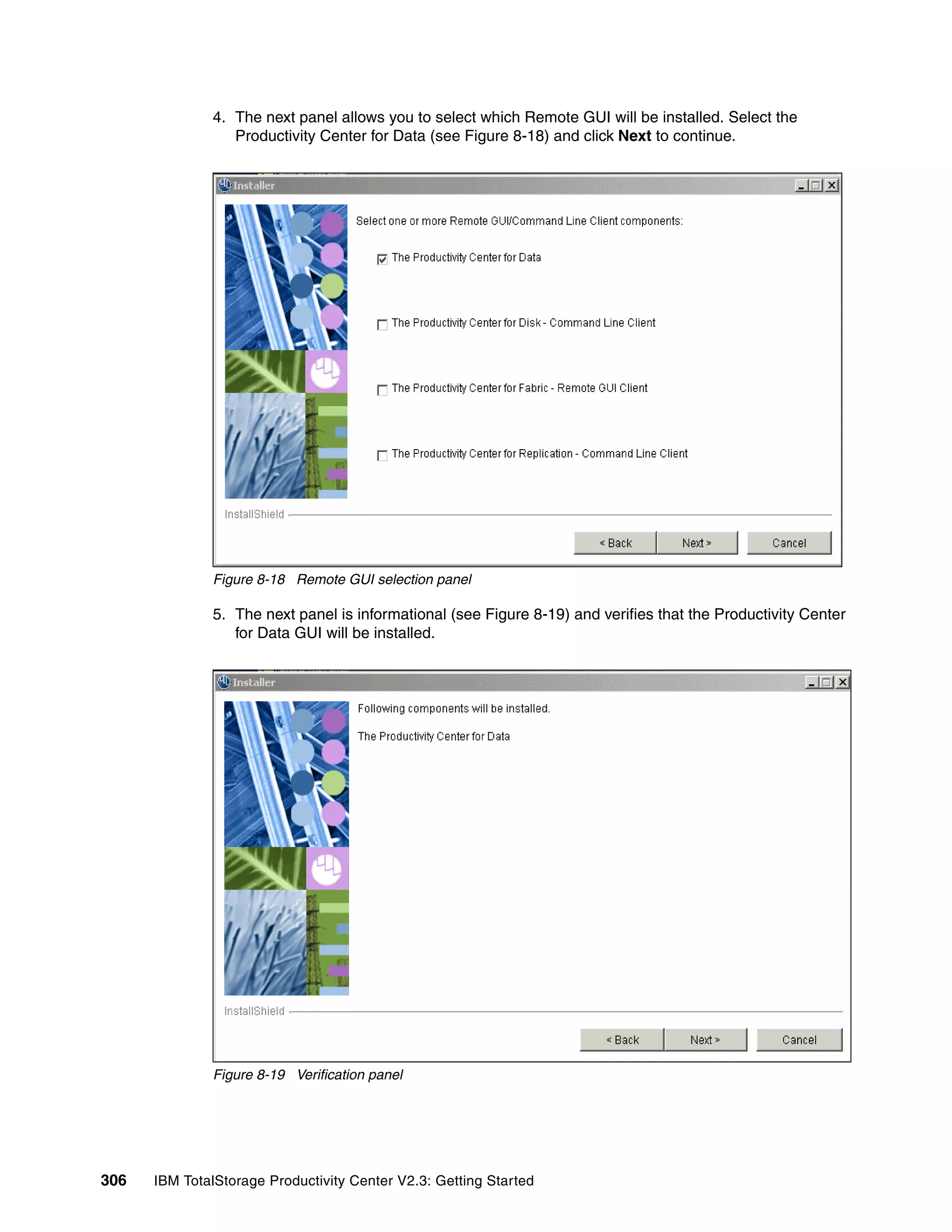 4. The next panel allows you to select which Remote GUI will be installed. Select the
                 Productivity Center for Data (see Figure 8-18) and click Next to continue.




              Figure 8-18 Remote GUI selection panel

              5. The next panel is informational (see Figure 8-19) and verifies that the Productivity Center
                 for Data GUI will be installed.




              Figure 8-19 Verification panel




306   IBM TotalStorage Productivity Center V2.3: Getting Started
 