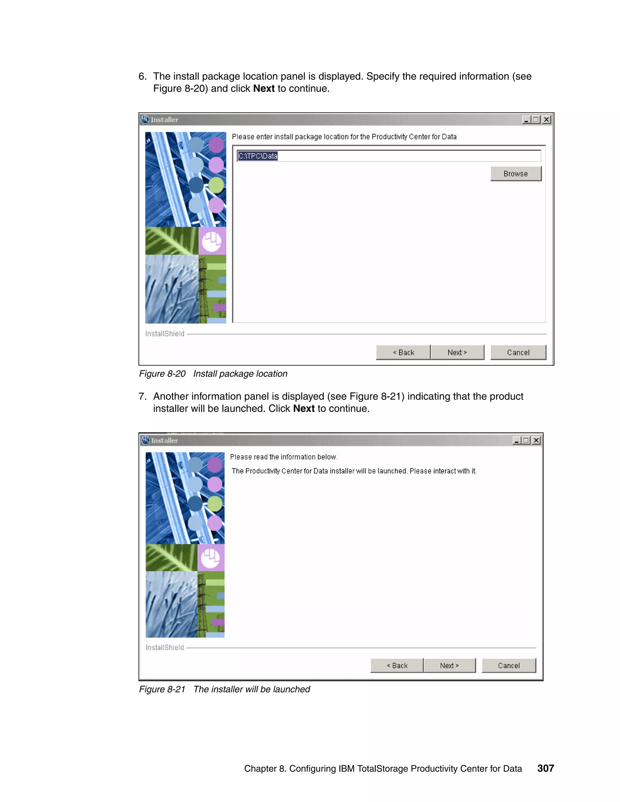 6. The install package location panel is displayed. Specify the required information (see
   Figure 8-20) and click Next to continue.




Figure 8-20 Install package location

7. Another information panel is displayed (see Figure 8-21) indicating that the product
   installer will be launched. Click Next to continue.




Figure 8-21 The installer will be launched




                         Chapter 8. Configuring IBM TotalStorage Productivity Center for Data   307
 