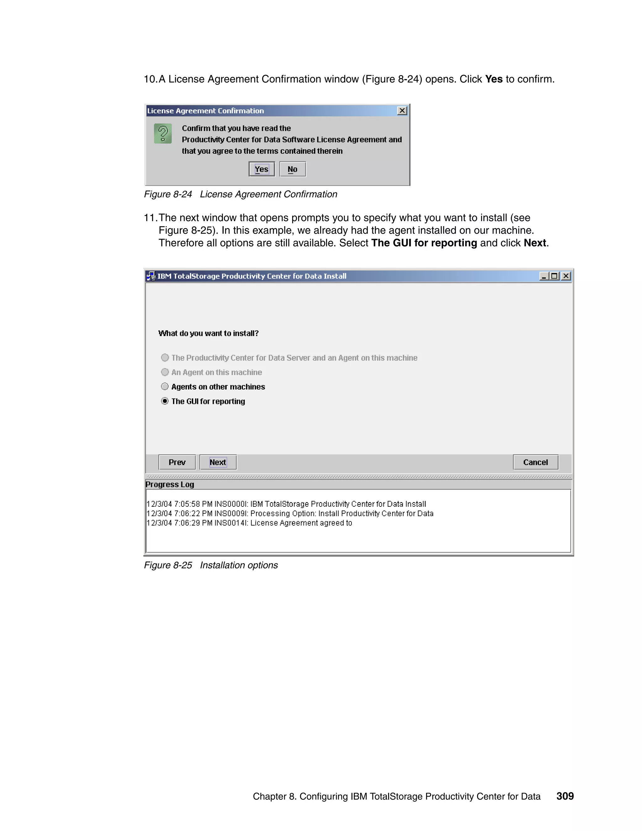10.A License Agreement Confirmation window (Figure 8-24) opens. Click Yes to confirm.




Figure 8-24 License Agreement Confirmation

11.The next window that opens prompts you to specify what you want to install (see
   Figure 8-25). In this example, we already had the agent installed on our machine.
   Therefore all options are still available. Select The GUI for reporting and click Next.




Figure 8-25 Installation options




                          Chapter 8. Configuring IBM TotalStorage Productivity Center for Data   309
 