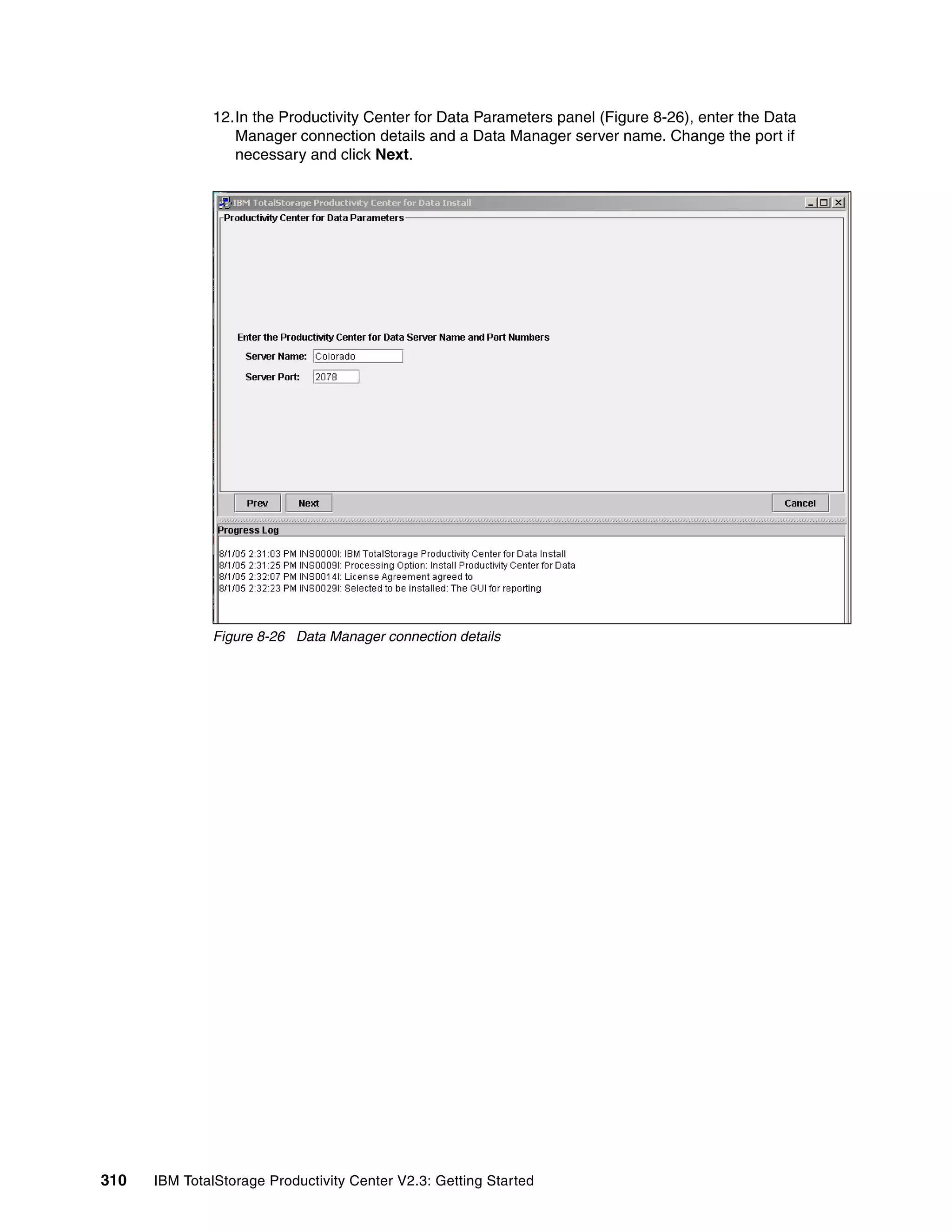 12.In the Productivity Center for Data Parameters panel (Figure 8-26), enter the Data
                 Manager connection details and a Data Manager server name. Change the port if
                 necessary and click Next.




              Figure 8-26 Data Manager connection details




310   IBM TotalStorage Productivity Center V2.3: Getting Started
 