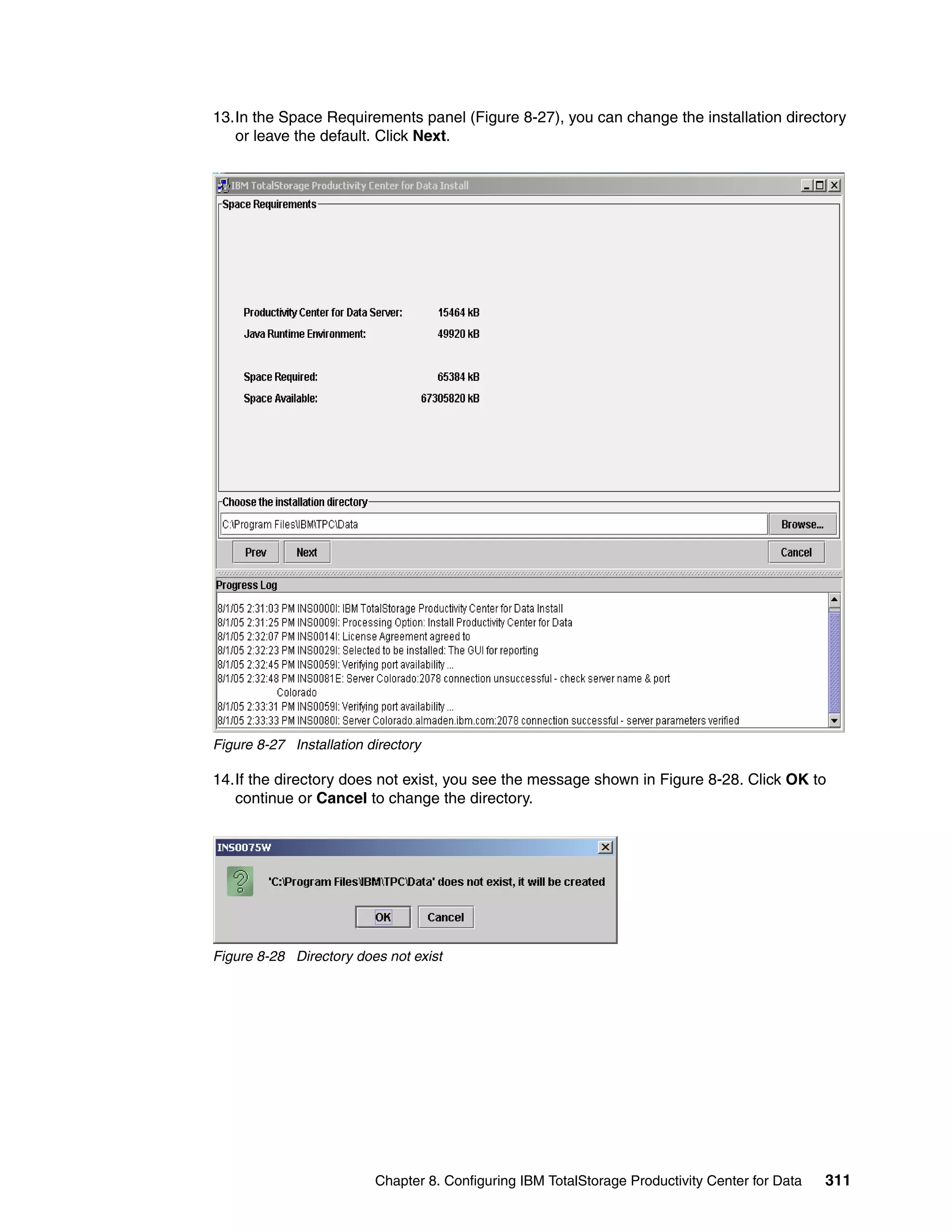 13.In the Space Requirements panel (Figure 8-27), you can change the installation directory
   or leave the default. Click Next.




Figure 8-27 Installation directory

14.If the directory does not exist, you see the message shown in Figure 8-28. Click OK to
   continue or Cancel to change the directory.




Figure 8-28 Directory does not exist




                          Chapter 8. Configuring IBM TotalStorage Productivity Center for Data   311
 