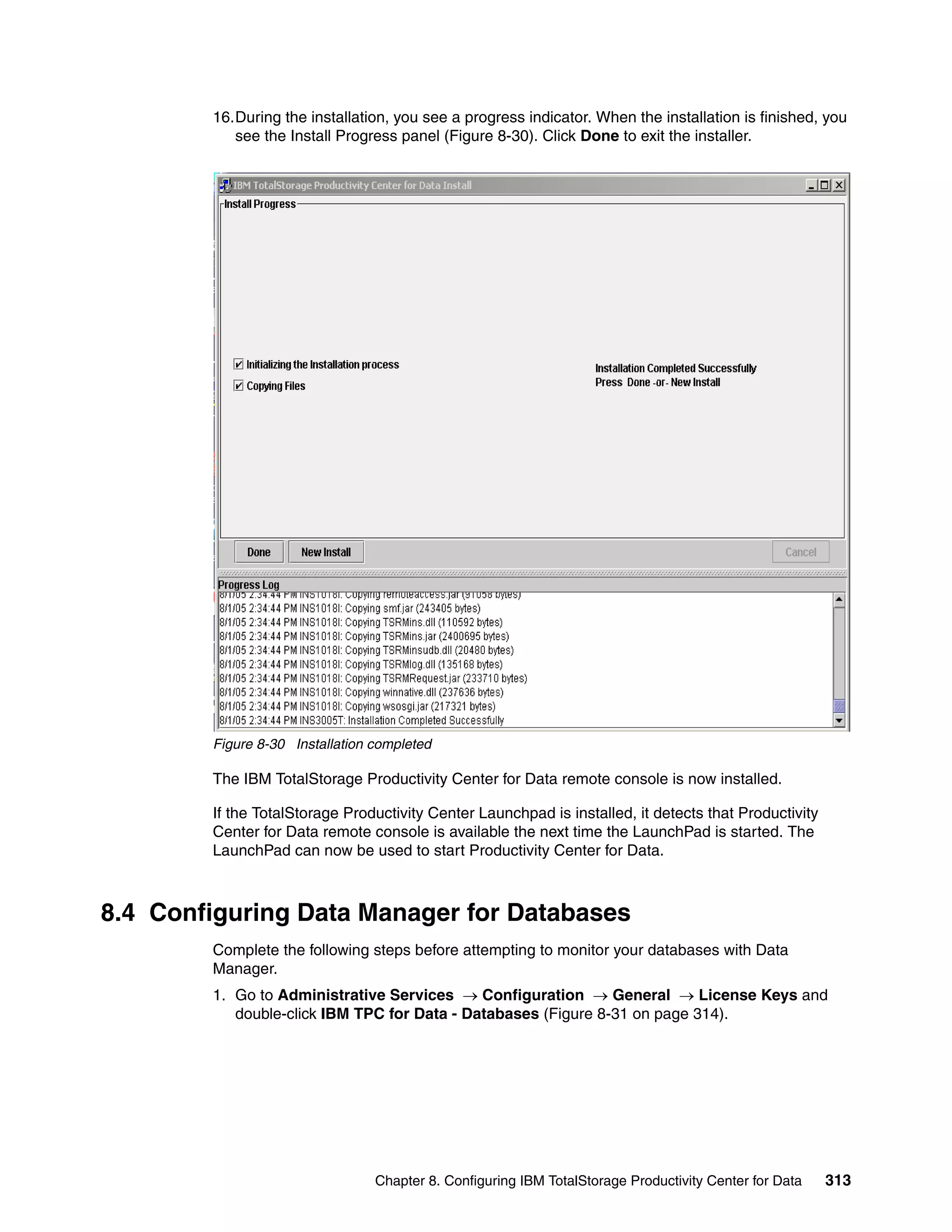 16.During the installation, you see a progress indicator. When the installation is finished, you
           see the Install Progress panel (Figure 8-30). Click Done to exit the installer.




        Figure 8-30 Installation completed

        The IBM TotalStorage Productivity Center for Data remote console is now installed.

        If the TotalStorage Productivity Center Launchpad is installed, it detects that Productivity
        Center for Data remote console is available the next time the LaunchPad is started. The
        LaunchPad can now be used to start Productivity Center for Data.



8.4 Configuring Data Manager for Databases
        Complete the following steps before attempting to monitor your databases with Data
        Manager.
        1. Go to Administrative Services → Configuration → General → License Keys and
           double-click IBM TPC for Data - Databases (Figure 8-31 on page 314).




                                 Chapter 8. Configuring IBM TotalStorage Productivity Center for Data   313
 