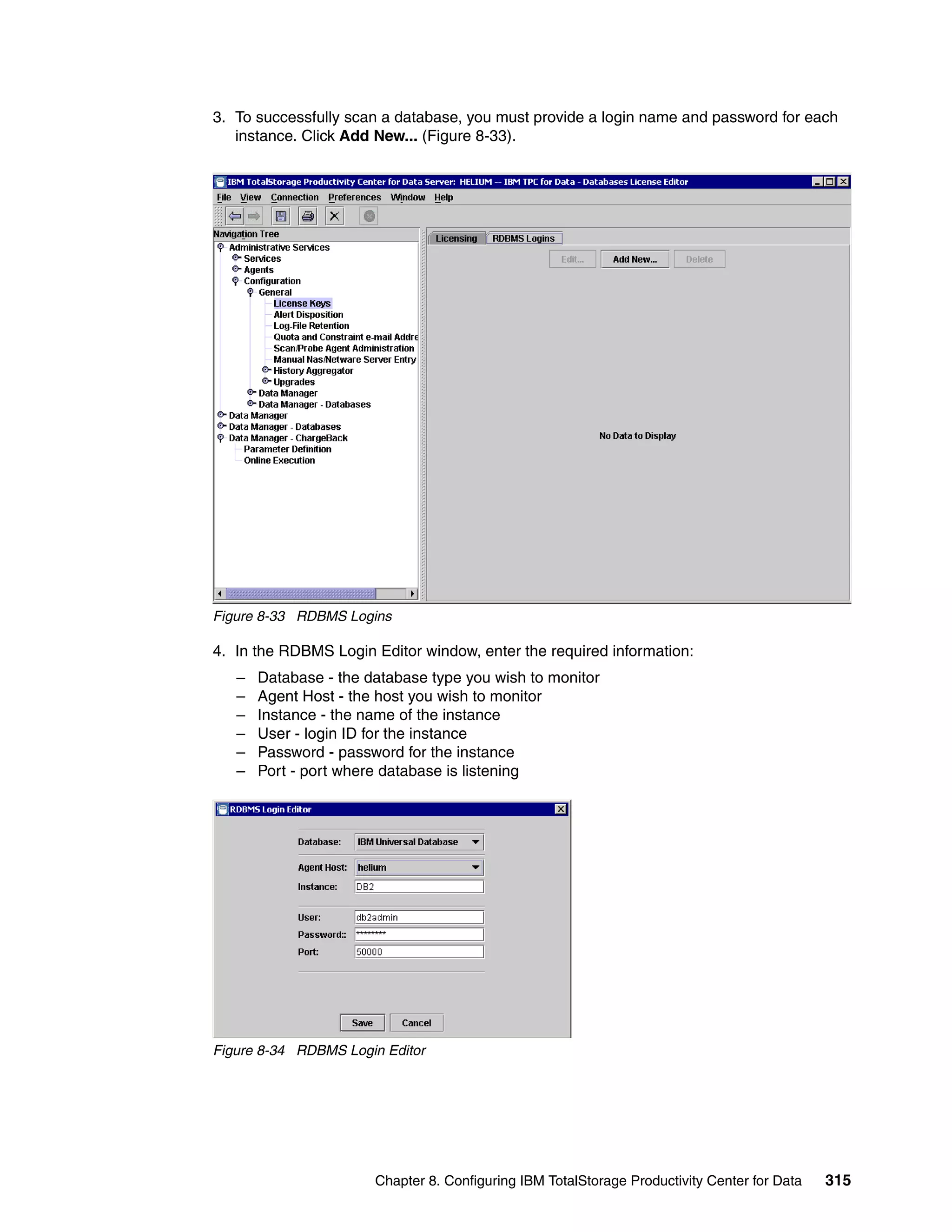 3. To successfully scan a database, you must provide a login name and password for each
   instance. Click Add New... (Figure 8-33).




Figure 8-33 RDBMS Logins

4. In the RDBMS Login Editor window, enter the required information:
   –   Database - the database type you wish to monitor
   –   Agent Host - the host you wish to monitor
   –   Instance - the name of the instance
   –   User - login ID for the instance
   –   Password - password for the instance
   –   Port - port where database is listening




Figure 8-34 RDBMS Login Editor




                       Chapter 8. Configuring IBM TotalStorage Productivity Center for Data   315
 