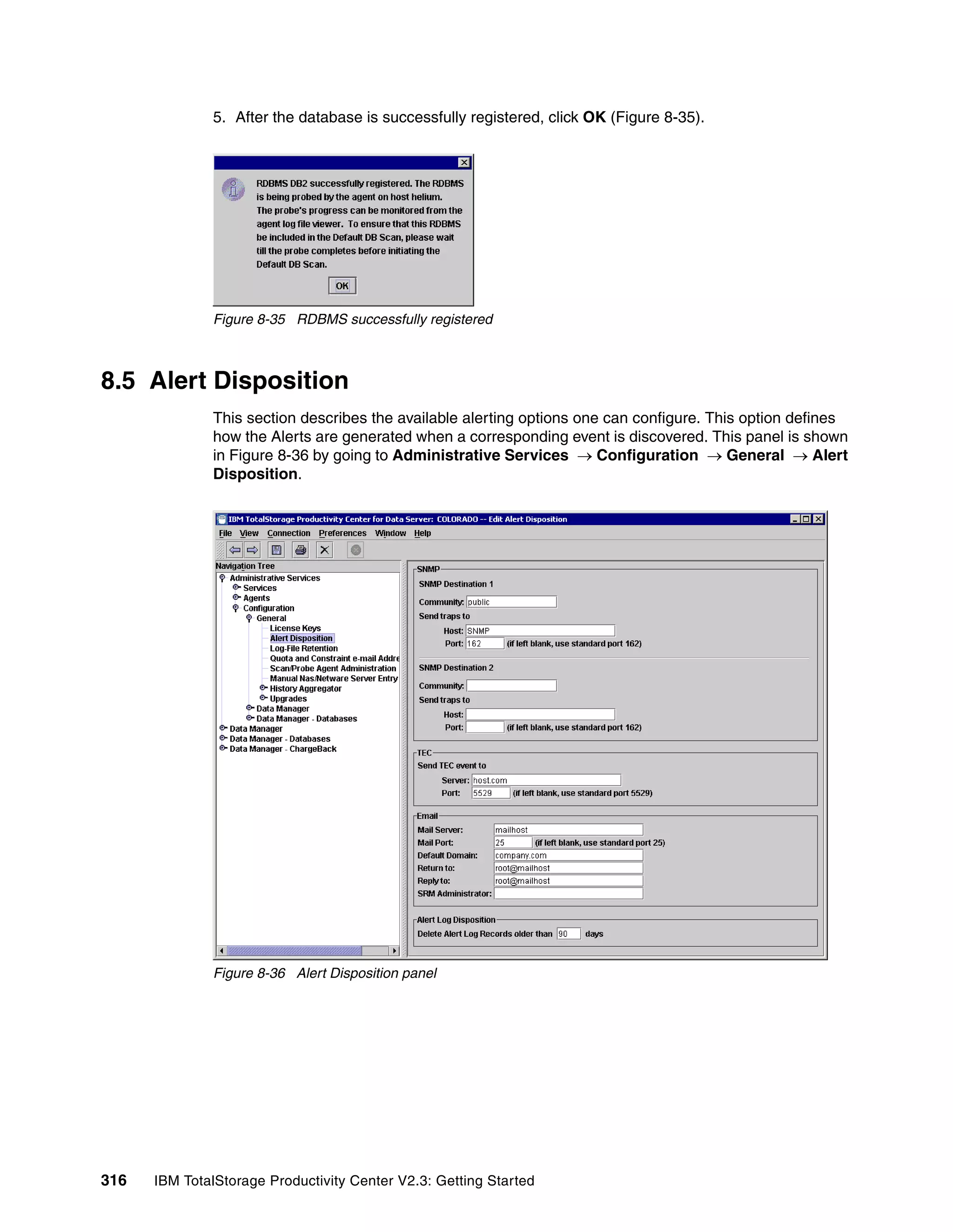 5. After the database is successfully registered, click OK (Figure 8-35).




              Figure 8-35 RDBMS successfully registered



8.5 Alert Disposition
              This section describes the available alerting options one can configure. This option defines
              how the Alerts are generated when a corresponding event is discovered. This panel is shown
              in Figure 8-36 by going to Administrative Services → Configuration → General → Alert
              Disposition.




              Figure 8-36 Alert Disposition panel




316   IBM TotalStorage Productivity Center V2.3: Getting Started
 