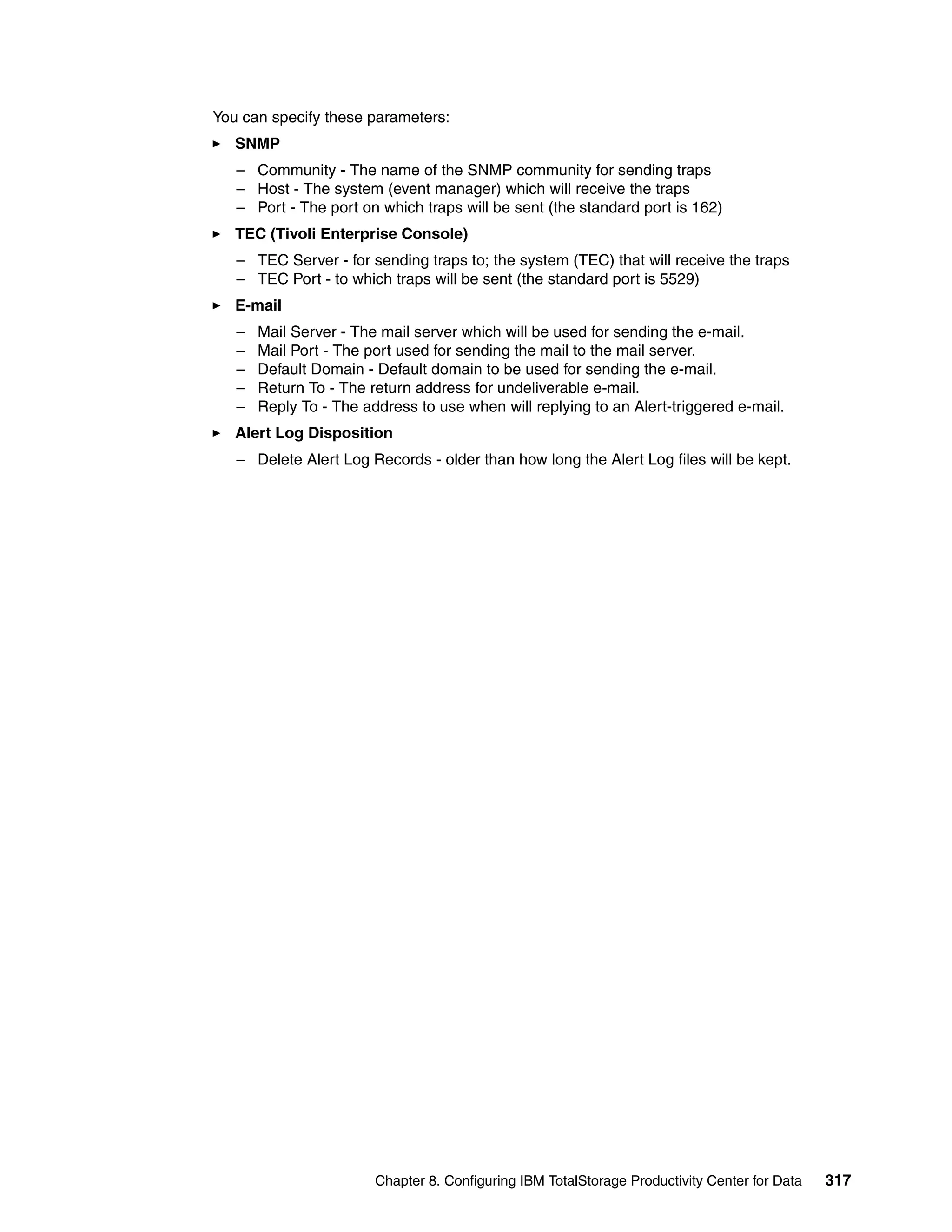 You can specify these parameters:
   SNMP
   – Community - The name of the SNMP community for sending traps
   – Host - The system (event manager) which will receive the traps
   – Port - The port on which traps will be sent (the standard port is 162)
   TEC (Tivoli Enterprise Console)
   – TEC Server - for sending traps to; the system (TEC) that will receive the traps
   – TEC Port - to which traps will be sent (the standard port is 5529)
   E-mail
   –   Mail Server - The mail server which will be used for sending the e-mail.
   –   Mail Port - The port used for sending the mail to the mail server.
   –   Default Domain - Default domain to be used for sending the e-mail.
   –   Return To - The return address for undeliverable e-mail.
   –   Reply To - The address to use when will replying to an Alert-triggered e-mail.
   Alert Log Disposition
   – Delete Alert Log Records - older than how long the Alert Log files will be kept.




                        Chapter 8. Configuring IBM TotalStorage Productivity Center for Data   317
 