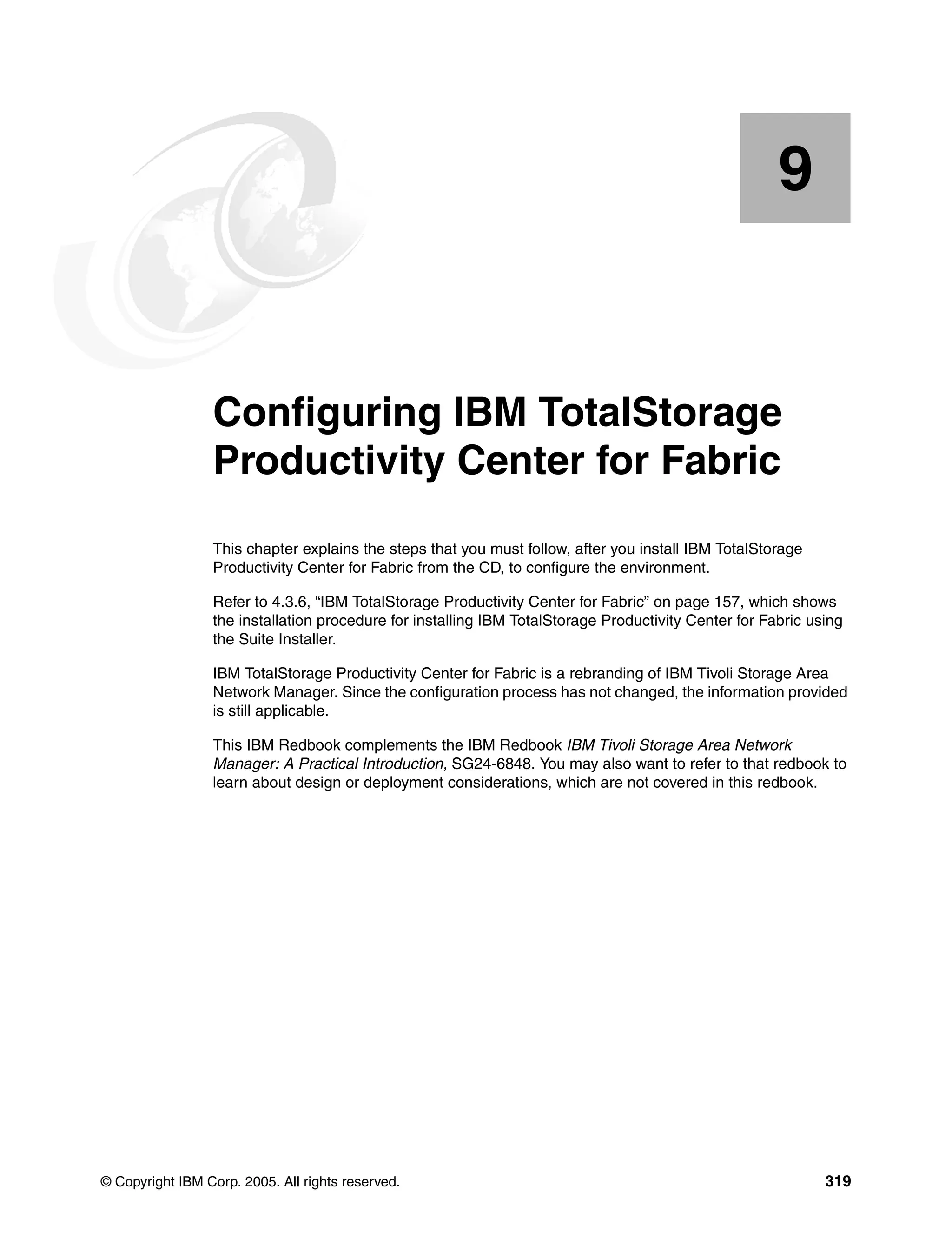 9


    Chapter 9.   Configuring IBM TotalStorage
                 Productivity Center for Fabric
                 This chapter explains the steps that you must follow, after you install IBM TotalStorage
                 Productivity Center for Fabric from the CD, to configure the environment.

                 Refer to 4.3.6, “IBM TotalStorage Productivity Center for Fabric” on page 157, which shows
                 the installation procedure for installing IBM TotalStorage Productivity Center for Fabric using
                 the Suite Installer.

                 IBM TotalStorage Productivity Center for Fabric is a rebranding of IBM Tivoli Storage Area
                 Network Manager. Since the configuration process has not changed, the information provided
                 is still applicable.

                 This IBM Redbook complements the IBM Redbook IBM Tivoli Storage Area Network
                 Manager: A Practical Introduction, SG24-6848. You may also want to refer to that redbook to
                 learn about design or deployment considerations, which are not covered in this redbook.




© Copyright IBM Corp. 2005. All rights reserved.                                                             319
 