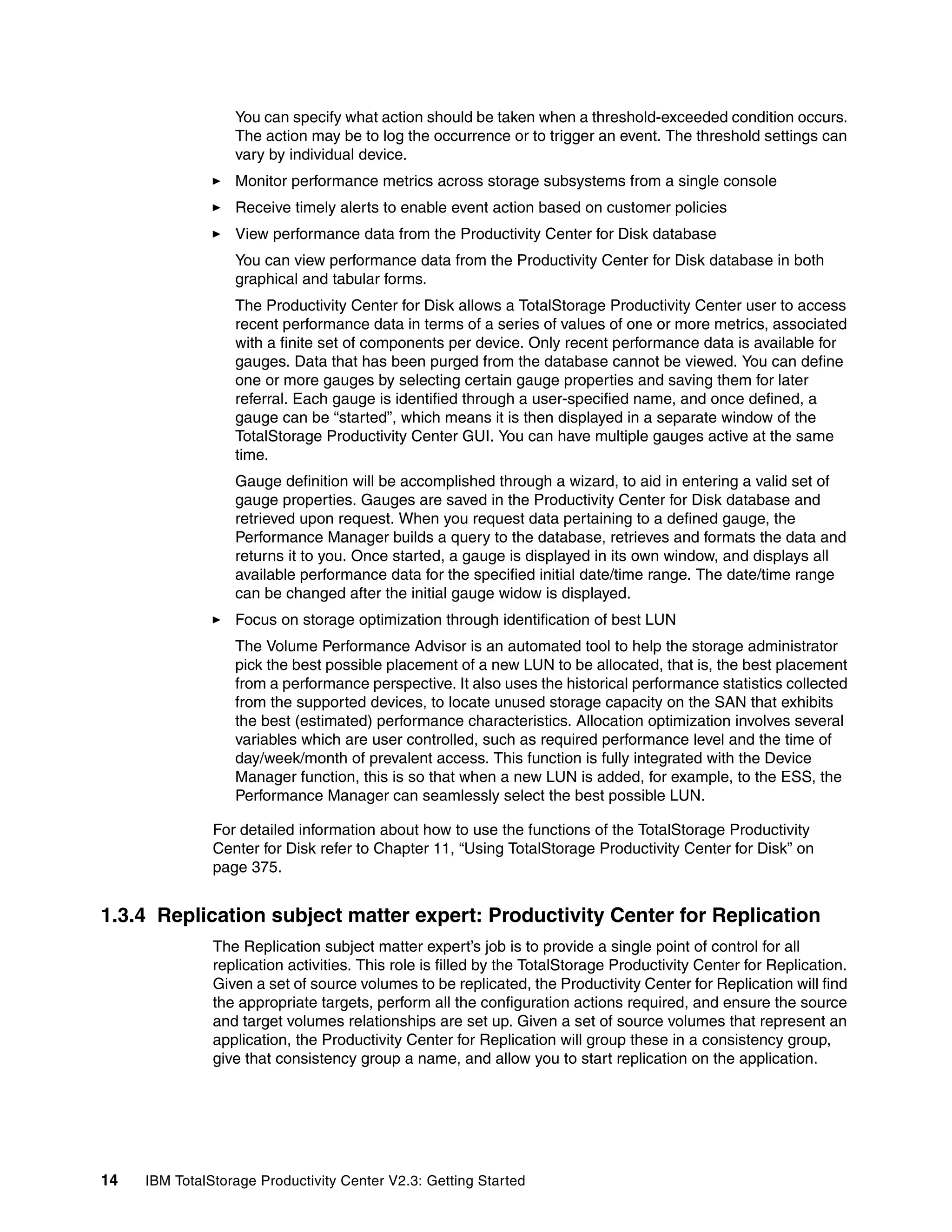 You can specify what action should be taken when a threshold-exceeded condition occurs.
                  The action may be to log the occurrence or to trigger an event. The threshold settings can
                  vary by individual device.
                  Monitor performance metrics across storage subsystems from a single console
                  Receive timely alerts to enable event action based on customer policies
                  View performance data from the Productivity Center for Disk database
                  You can view performance data from the Productivity Center for Disk database in both
                  graphical and tabular forms.
                  The Productivity Center for Disk allows a TotalStorage Productivity Center user to access
                  recent performance data in terms of a series of values of one or more metrics, associated
                  with a finite set of components per device. Only recent performance data is available for
                  gauges. Data that has been purged from the database cannot be viewed. You can define
                  one or more gauges by selecting certain gauge properties and saving them for later
                  referral. Each gauge is identified through a user-specified name, and once defined, a
                  gauge can be “started”, which means it is then displayed in a separate window of the
                  TotalStorage Productivity Center GUI. You can have multiple gauges active at the same
                  time.
                  Gauge definition will be accomplished through a wizard, to aid in entering a valid set of
                  gauge properties. Gauges are saved in the Productivity Center for Disk database and
                  retrieved upon request. When you request data pertaining to a defined gauge, the
                  Performance Manager builds a query to the database, retrieves and formats the data and
                  returns it to you. Once started, a gauge is displayed in its own window, and displays all
                  available performance data for the specified initial date/time range. The date/time range
                  can be changed after the initial gauge widow is displayed.
                  Focus on storage optimization through identification of best LUN
                  The Volume Performance Advisor is an automated tool to help the storage administrator
                  pick the best possible placement of a new LUN to be allocated, that is, the best placement
                  from a performance perspective. It also uses the historical performance statistics collected
                  from the supported devices, to locate unused storage capacity on the SAN that exhibits
                  the best (estimated) performance characteristics. Allocation optimization involves several
                  variables which are user controlled, such as required performance level and the time of
                  day/week/month of prevalent access. This function is fully integrated with the Device
                  Manager function, this is so that when a new LUN is added, for example, to the ESS, the
                  Performance Manager can seamlessly select the best possible LUN.

               For detailed information about how to use the functions of the TotalStorage Productivity
               Center for Disk refer to Chapter 11, “Using TotalStorage Productivity Center for Disk” on
               page 375.


1.3.4 Replication subject matter expert: Productivity Center for Replication
               The Replication subject matter expert’s job is to provide a single point of control for all
               replication activities. This role is filled by the TotalStorage Productivity Center for Replication.
               Given a set of source volumes to be replicated, the Productivity Center for Replication will find
               the appropriate targets, perform all the configuration actions required, and ensure the source
               and target volumes relationships are set up. Given a set of source volumes that represent an
               application, the Productivity Center for Replication will group these in a consistency group,
               give that consistency group a name, and allow you to start replication on the application.




14   IBM TotalStorage Productivity Center V2.3: Getting Started
 