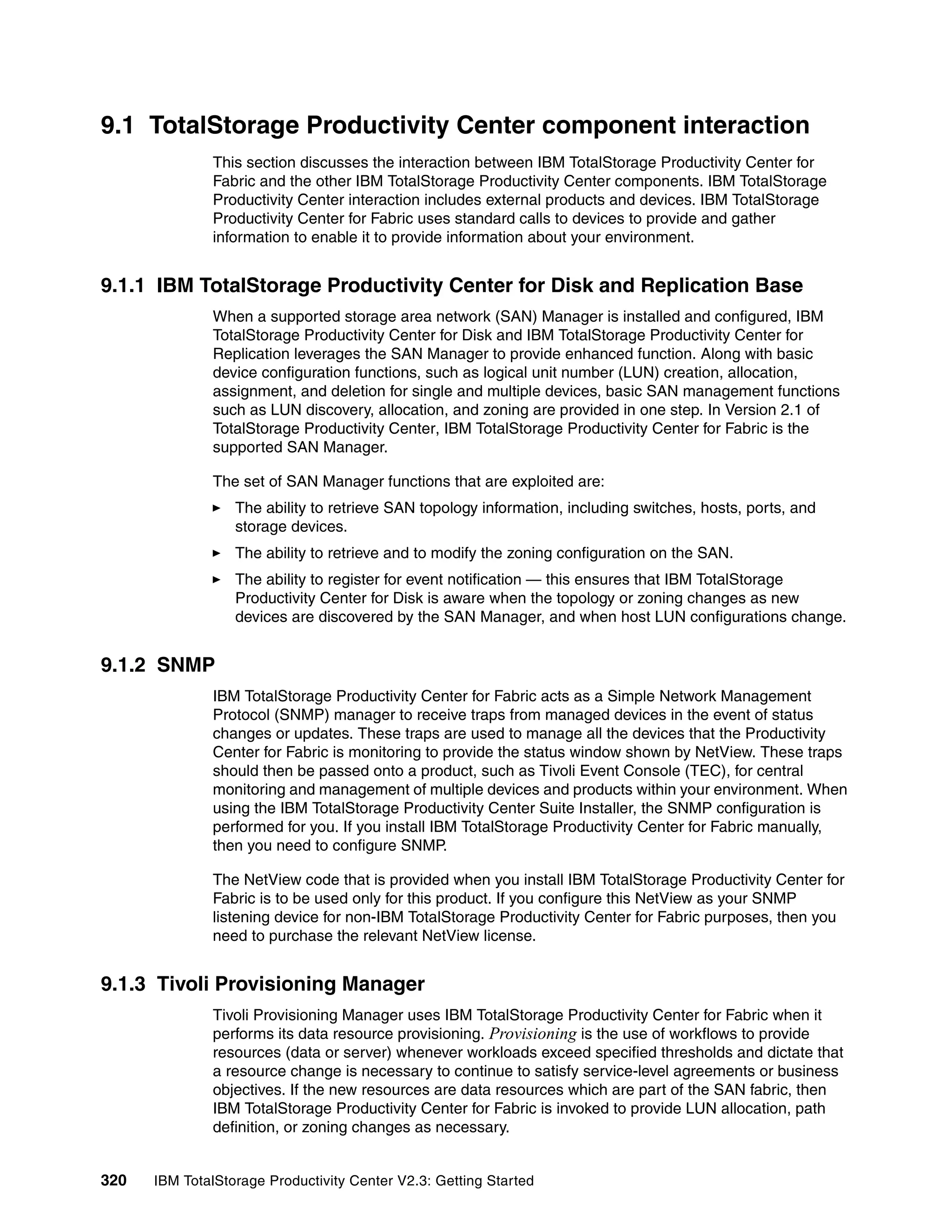 9.1 TotalStorage Productivity Center component interaction
              This section discusses the interaction between IBM TotalStorage Productivity Center for
              Fabric and the other IBM TotalStorage Productivity Center components. IBM TotalStorage
              Productivity Center interaction includes external products and devices. IBM TotalStorage
              Productivity Center for Fabric uses standard calls to devices to provide and gather
              information to enable it to provide information about your environment.


9.1.1 IBM TotalStorage Productivity Center for Disk and Replication Base
              When a supported storage area network (SAN) Manager is installed and configured, IBM
              TotalStorage Productivity Center for Disk and IBM TotalStorage Productivity Center for
              Replication leverages the SAN Manager to provide enhanced function. Along with basic
              device configuration functions, such as logical unit number (LUN) creation, allocation,
              assignment, and deletion for single and multiple devices, basic SAN management functions
              such as LUN discovery, allocation, and zoning are provided in one step. In Version 2.1 of
              TotalStorage Productivity Center, IBM TotalStorage Productivity Center for Fabric is the
              supported SAN Manager.

              The set of SAN Manager functions that are exploited are:
                  The ability to retrieve SAN topology information, including switches, hosts, ports, and
                  storage devices.
                  The ability to retrieve and to modify the zoning configuration on the SAN.
                  The ability to register for event notification — this ensures that IBM TotalStorage
                  Productivity Center for Disk is aware when the topology or zoning changes as new
                  devices are discovered by the SAN Manager, and when host LUN configurations change.


9.1.2 SNMP
              IBM TotalStorage Productivity Center for Fabric acts as a Simple Network Management
              Protocol (SNMP) manager to receive traps from managed devices in the event of status
              changes or updates. These traps are used to manage all the devices that the Productivity
              Center for Fabric is monitoring to provide the status window shown by NetView. These traps
              should then be passed onto a product, such as Tivoli Event Console (TEC), for central
              monitoring and management of multiple devices and products within your environment. When
              using the IBM TotalStorage Productivity Center Suite Installer, the SNMP configuration is
              performed for you. If you install IBM TotalStorage Productivity Center for Fabric manually,
              then you need to configure SNMP.

              The NetView code that is provided when you install IBM TotalStorage Productivity Center for
              Fabric is to be used only for this product. If you configure this NetView as your SNMP
              listening device for non-IBM TotalStorage Productivity Center for Fabric purposes, then you
              need to purchase the relevant NetView license.


9.1.3 Tivoli Provisioning Manager
              Tivoli Provisioning Manager uses IBM TotalStorage Productivity Center for Fabric when it
              performs its data resource provisioning. Provisioning is the use of workflows to provide
              resources (data or server) whenever workloads exceed specified thresholds and dictate that
              a resource change is necessary to continue to satisfy service-level agreements or business
              objectives. If the new resources are data resources which are part of the SAN fabric, then
              IBM TotalStorage Productivity Center for Fabric is invoked to provide LUN allocation, path
              definition, or zoning changes as necessary.


320   IBM TotalStorage Productivity Center V2.3: Getting Started
 