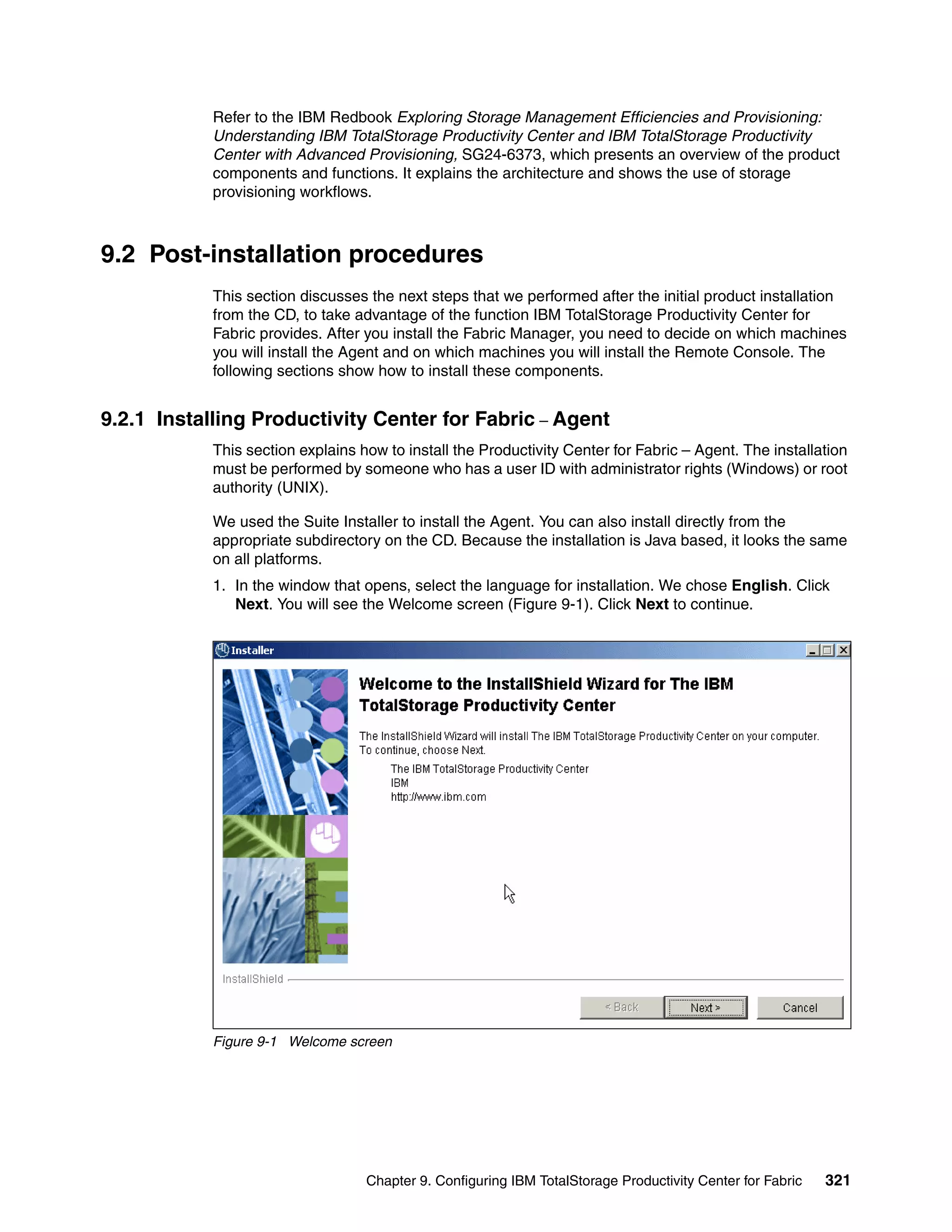Refer to the IBM Redbook Exploring Storage Management Efficiencies and Provisioning:
            Understanding IBM TotalStorage Productivity Center and IBM TotalStorage Productivity
            Center with Advanced Provisioning, SG24-6373, which presents an overview of the product
            components and functions. It explains the architecture and shows the use of storage
            provisioning workflows.



9.2 Post-installation procedures
            This section discusses the next steps that we performed after the initial product installation
            from the CD, to take advantage of the function IBM TotalStorage Productivity Center for
            Fabric provides. After you install the Fabric Manager, you need to decide on which machines
            you will install the Agent and on which machines you will install the Remote Console. The
            following sections show how to install these components.


9.2.1 Installing Productivity Center for Fabric – Agent
            This section explains how to install the Productivity Center for Fabric – Agent. The installation
            must be performed by someone who has a user ID with administrator rights (Windows) or root
            authority (UNIX).

            We used the Suite Installer to install the Agent. You can also install directly from the
            appropriate subdirectory on the CD. Because the installation is Java based, it looks the same
            on all platforms.
            1. In the window that opens, select the language for installation. We chose English. Click
               Next. You will see the Welcome screen (Figure 9-1). Click Next to continue.




            Figure 9-1 Welcome screen




                                   Chapter 9. Configuring IBM TotalStorage Productivity Center for Fabric   321
 
