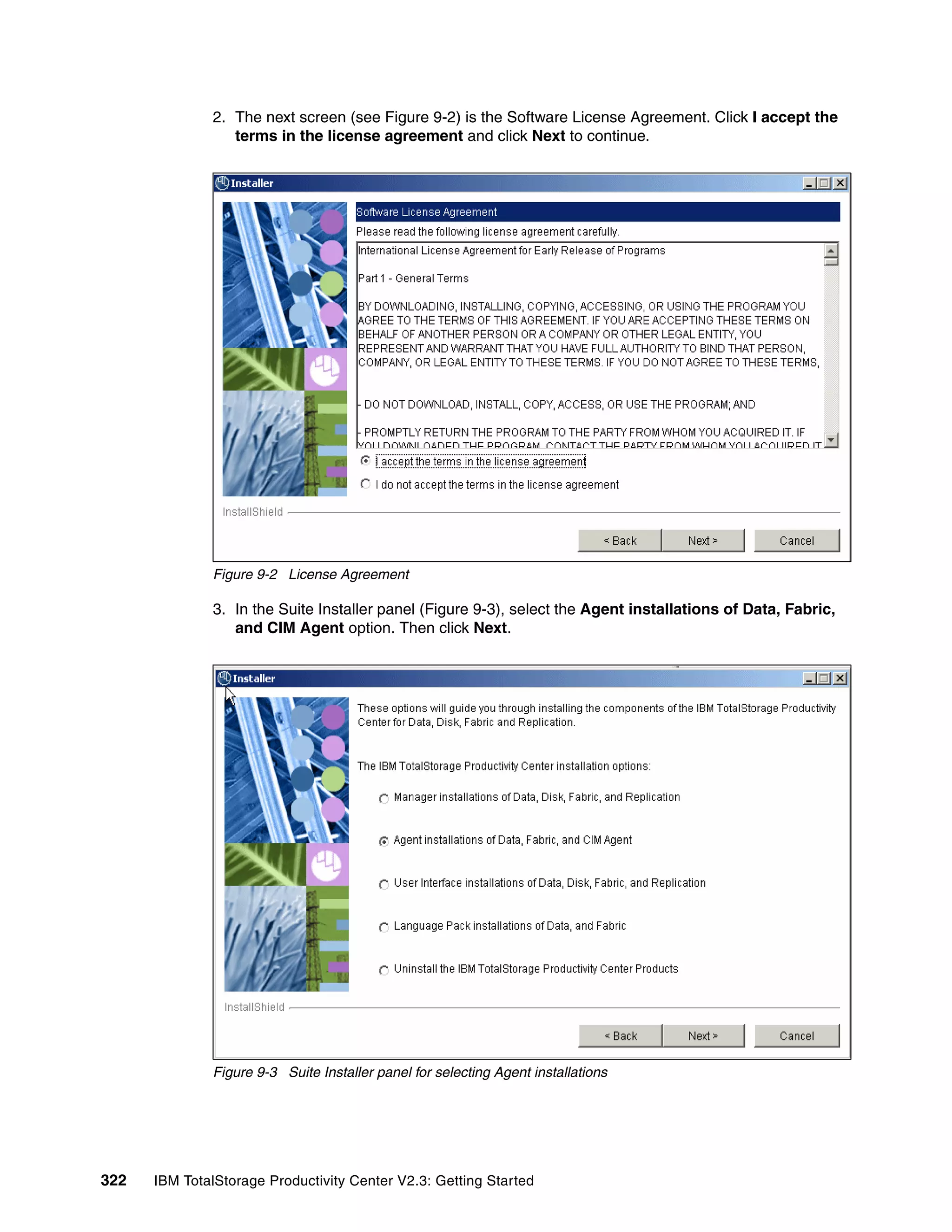 2. The next screen (see Figure 9-2) is the Software License Agreement. Click I accept the
                 terms in the license agreement and click Next to continue.




              Figure 9-2 License Agreement

              3. In the Suite Installer panel (Figure 9-3), select the Agent installations of Data, Fabric,
                 and CIM Agent option. Then click Next.




              Figure 9-3 Suite Installer panel for selecting Agent installations




322   IBM TotalStorage Productivity Center V2.3: Getting Started
 