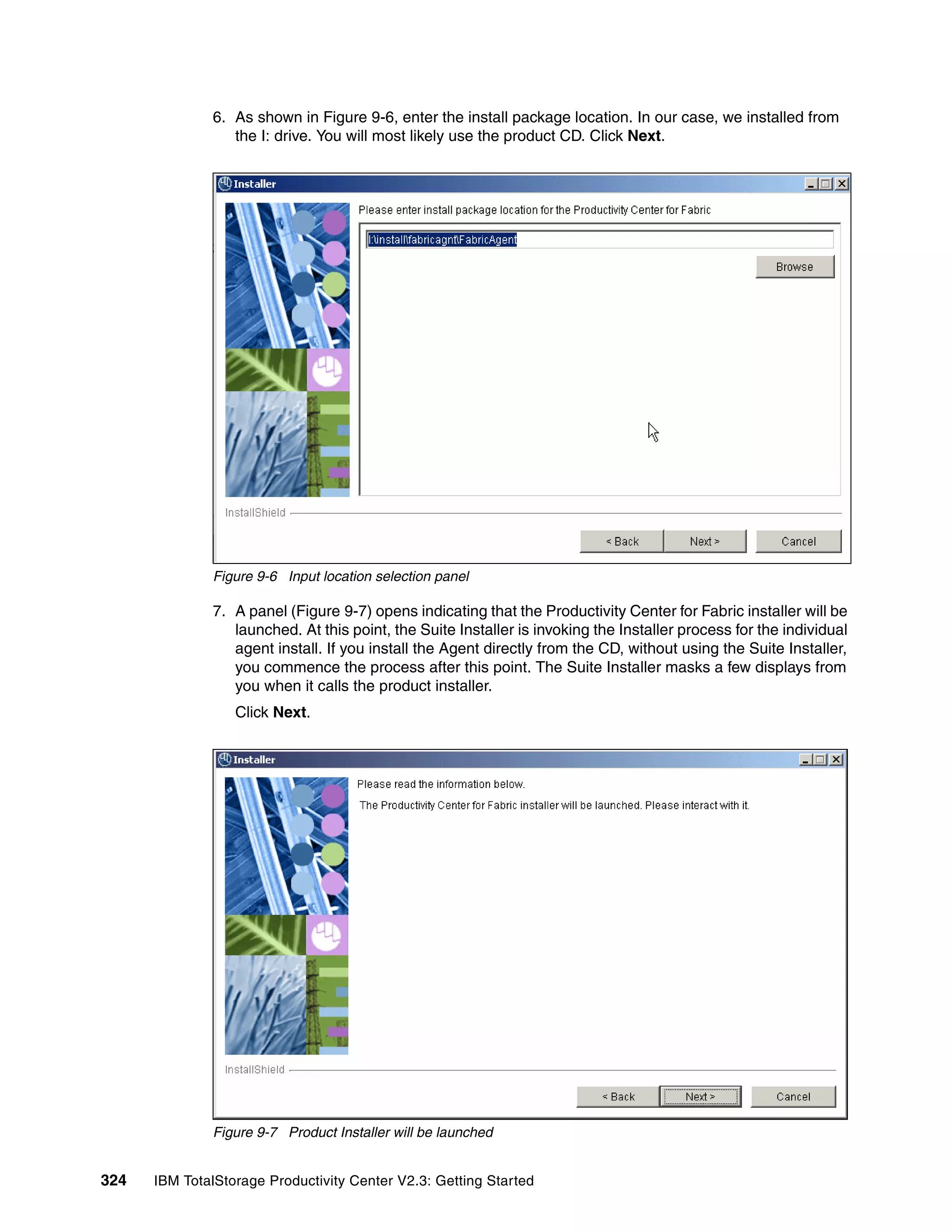 6. As shown in Figure 9-6, enter the install package location. In our case, we installed from
                 the I: drive. You will most likely use the product CD. Click Next.




              Figure 9-6 Input location selection panel

              7. A panel (Figure 9-7) opens indicating that the Productivity Center for Fabric installer will be
                 launched. At this point, the Suite Installer is invoking the Installer process for the individual
                 agent install. If you install the Agent directly from the CD, without using the Suite Installer,
                 you commence the process after this point. The Suite Installer masks a few displays from
                 you when it calls the product installer.
                  Click Next.




              Figure 9-7 Product Installer will be launched


324   IBM TotalStorage Productivity Center V2.3: Getting Started
 