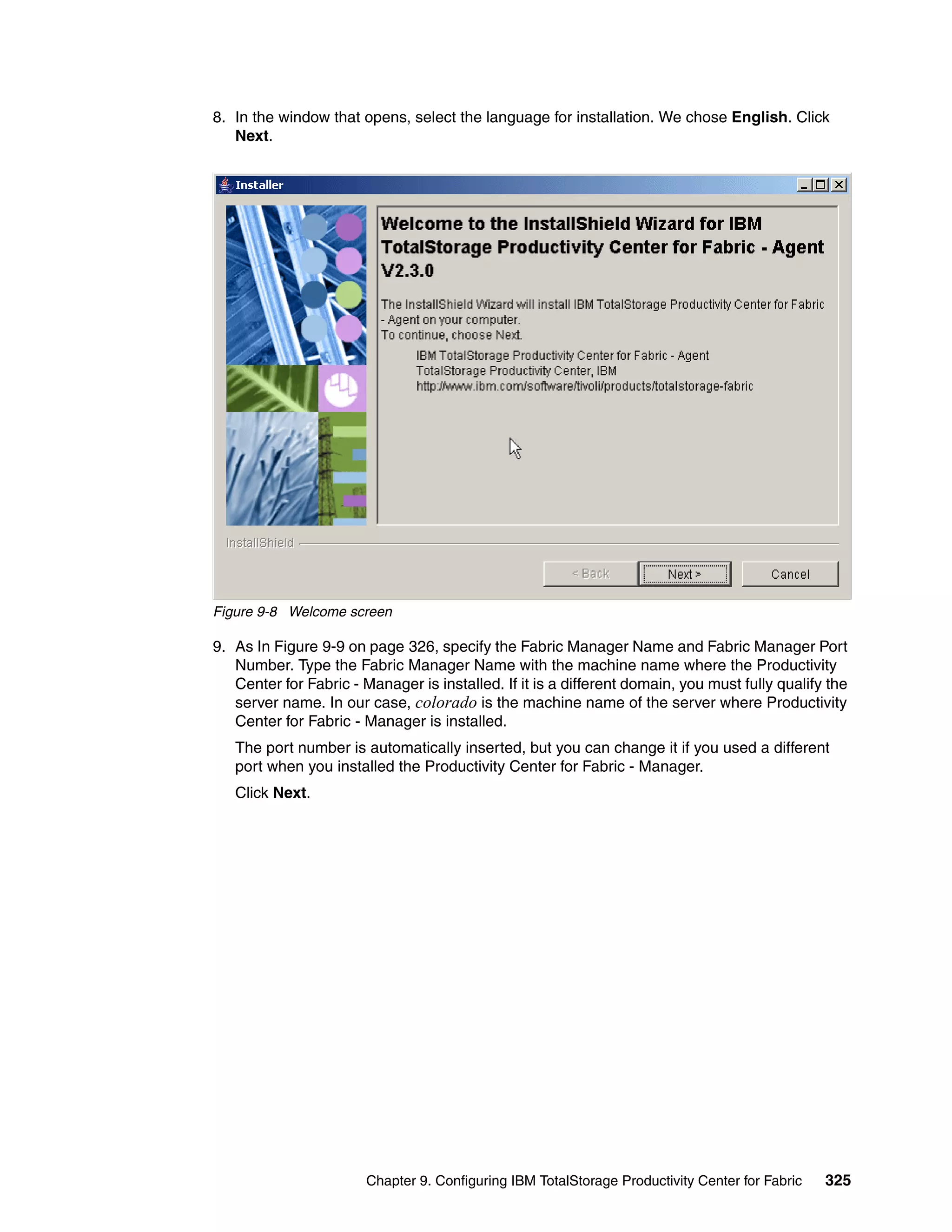 8. In the window that opens, select the language for installation. We chose English. Click
   Next.




Figure 9-8 Welcome screen

9. As In Figure 9-9 on page 326, specify the Fabric Manager Name and Fabric Manager Port
   Number. Type the Fabric Manager Name with the machine name where the Productivity
   Center for Fabric - Manager is installed. If it is a different domain, you must fully qualify the
   server name. In our case, colorado is the machine name of the server where Productivity
   Center for Fabric - Manager is installed.
   The port number is automatically inserted, but you can change it if you used a different
   port when you installed the Productivity Center for Fabric - Manager.
   Click Next.




                        Chapter 9. Configuring IBM TotalStorage Productivity Center for Fabric   325
 