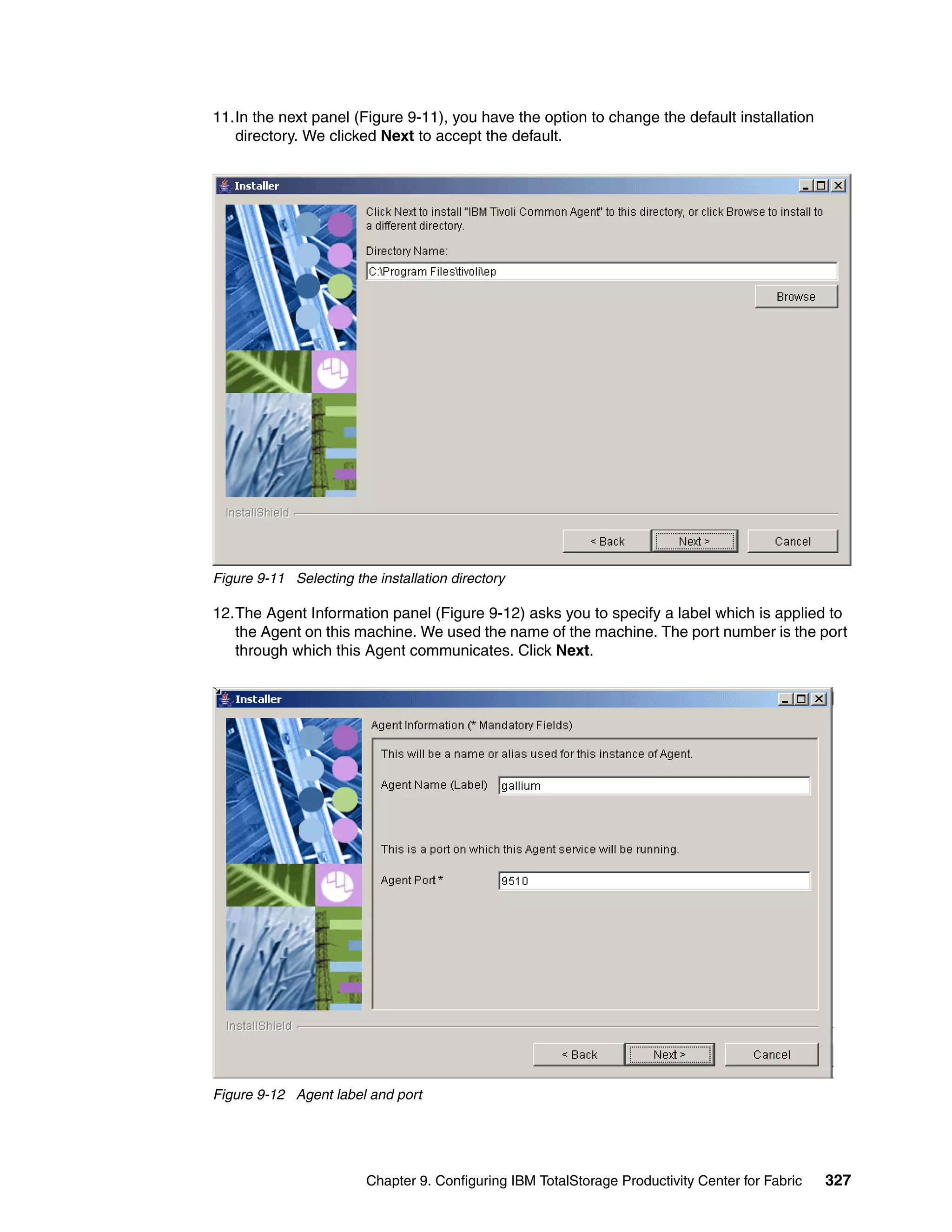 11.In the next panel (Figure 9-11), you have the option to change the default installation
   directory. We clicked Next to accept the default.




Figure 9-11 Selecting the installation directory

12.The Agent Information panel (Figure 9-12) asks you to specify a label which is applied to
   the Agent on this machine. We used the name of the machine. The port number is the port
   through which this Agent communicates. Click Next.




Figure 9-12 Agent label and port




                         Chapter 9. Configuring IBM TotalStorage Productivity Center for Fabric   327
 