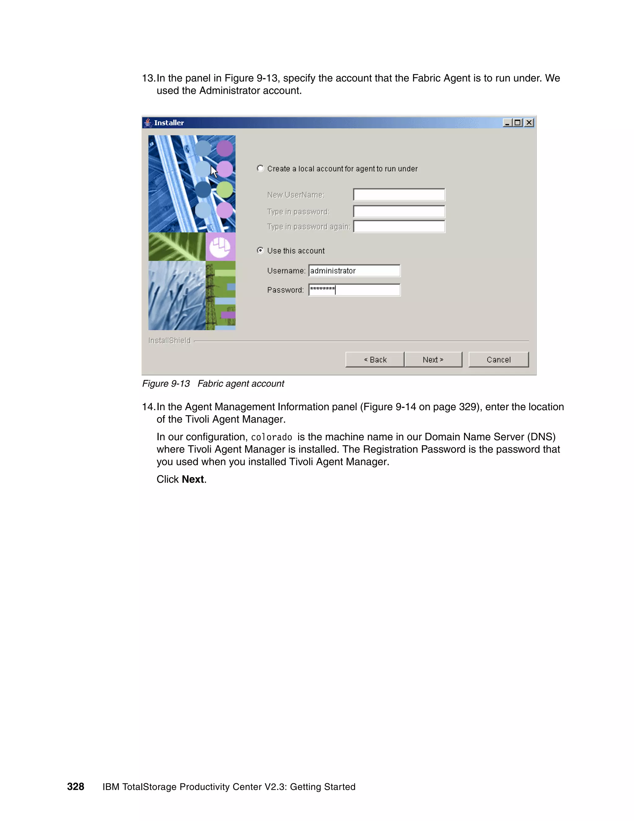 13.In the panel in Figure 9-13, specify the account that the Fabric Agent is to run under. We
                 used the Administrator account.




              Figure 9-13 Fabric agent account

              14.In the Agent Management Information panel (Figure 9-14 on page 329), enter the location
                 of the Tivoli Agent Manager.
                  In our configuration, colorado is the machine name in our Domain Name Server (DNS)
                  where Tivoli Agent Manager is installed. The Registration Password is the password that
                  you used when you installed Tivoli Agent Manager.
                  Click Next.




328   IBM TotalStorage Productivity Center V2.3: Getting Started
 