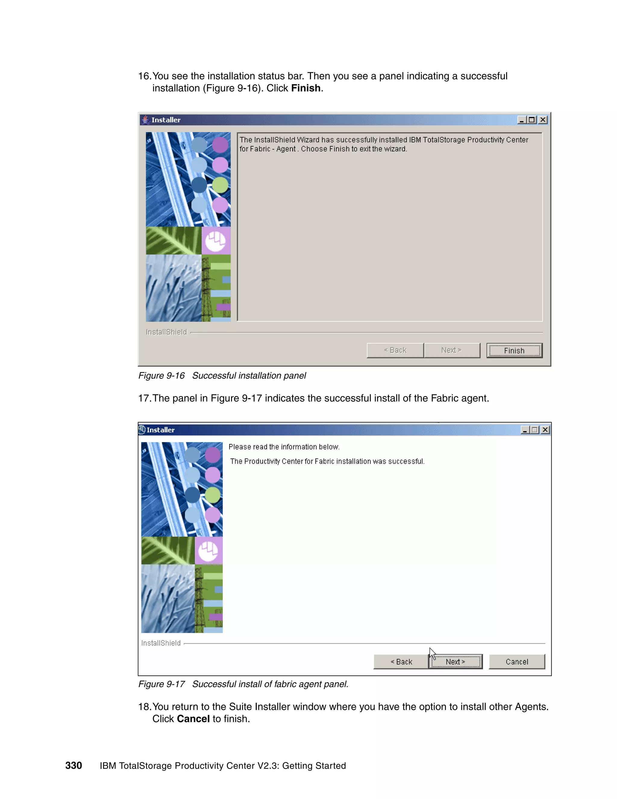 16.You see the installation status bar. Then you see a panel indicating a successful
                 installation (Figure 9-16). Click Finish.




              Figure 9-16 Successful installation panel

              17.The panel in Figure 9-17 indicates the successful install of the Fabric agent.




              Figure 9-17 Successful install of fabric agent panel.

              18.You return to the Suite Installer window where you have the option to install other Agents.
                 Click Cancel to finish.



330   IBM TotalStorage Productivity Center V2.3: Getting Started
 