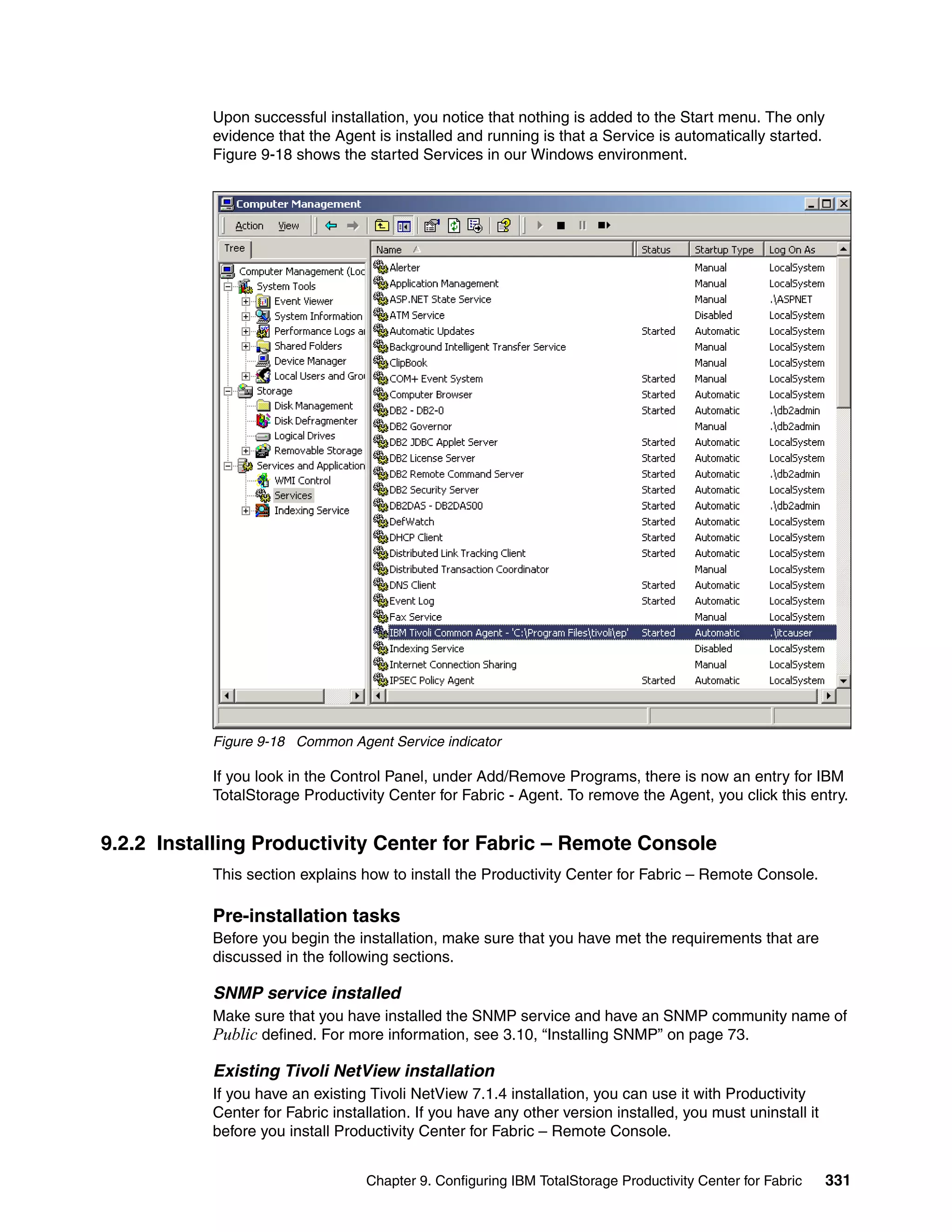 Upon successful installation, you notice that nothing is added to the Start menu. The only
           evidence that the Agent is installed and running is that a Service is automatically started.
           Figure 9-18 shows the started Services in our Windows environment.




           Figure 9-18 Common Agent Service indicator

           If you look in the Control Panel, under Add/Remove Programs, there is now an entry for IBM
           TotalStorage Productivity Center for Fabric - Agent. To remove the Agent, you click this entry.


9.2.2 Installing Productivity Center for Fabric – Remote Console
           This section explains how to install the Productivity Center for Fabric – Remote Console.

           Pre-installation tasks
           Before you begin the installation, make sure that you have met the requirements that are
           discussed in the following sections.

           SNMP service installed
           Make sure that you have installed the SNMP service and have an SNMP community name of
           Public defined. For more information, see 3.10, “Installing SNMP” on page 73.

           Existing Tivoli NetView installation
           If you have an existing Tivoli NetView 7.1.4 installation, you can use it with Productivity
           Center for Fabric installation. If you have any other version installed, you must uninstall it
           before you install Productivity Center for Fabric – Remote Console.


                                  Chapter 9. Configuring IBM TotalStorage Productivity Center for Fabric    331
 