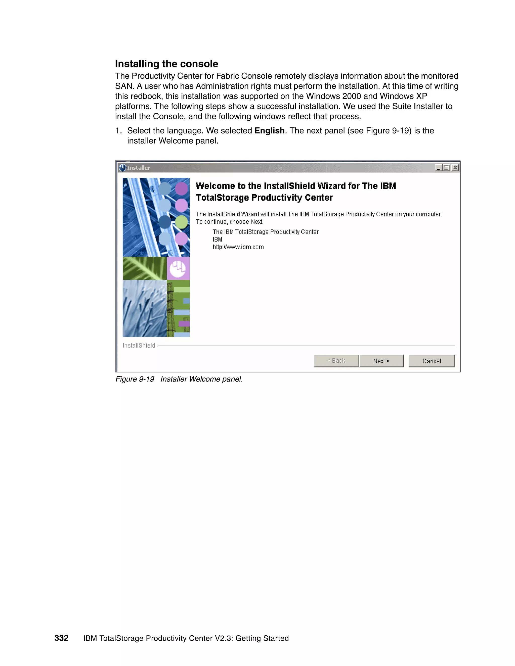 Installing the console
              The Productivity Center for Fabric Console remotely displays information about the monitored
              SAN. A user who has Administration rights must perform the installation. At this time of writing
              this redbook, this installation was supported on the Windows 2000 and Windows XP
              platforms. The following steps show a successful installation. We used the Suite Installer to
              install the Console, and the following windows reflect that process.
              1. Select the language. We selected English. The next panel (see Figure 9-19) is the
                 installer Welcome panel.




              Figure 9-19 Installer Welcome panel.




332   IBM TotalStorage Productivity Center V2.3: Getting Started
 