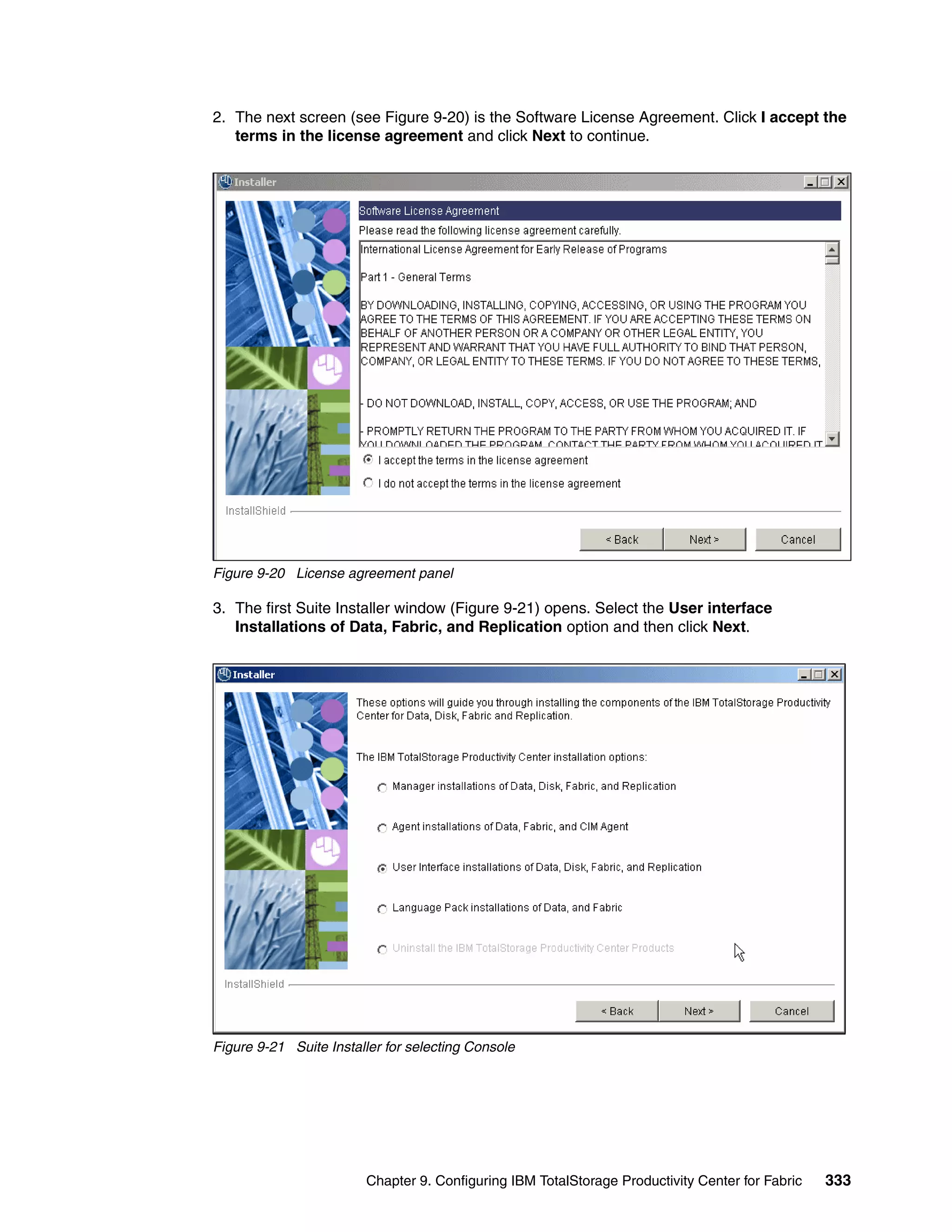 2. The next screen (see Figure 9-20) is the Software License Agreement. Click I accept the
   terms in the license agreement and click Next to continue.




Figure 9-20 License agreement panel

3. The first Suite Installer window (Figure 9-21) opens. Select the User interface
   Installations of Data, Fabric, and Replication option and then click Next.




Figure 9-21 Suite Installer for selecting Console




                        Chapter 9. Configuring IBM TotalStorage Productivity Center for Fabric   333
 