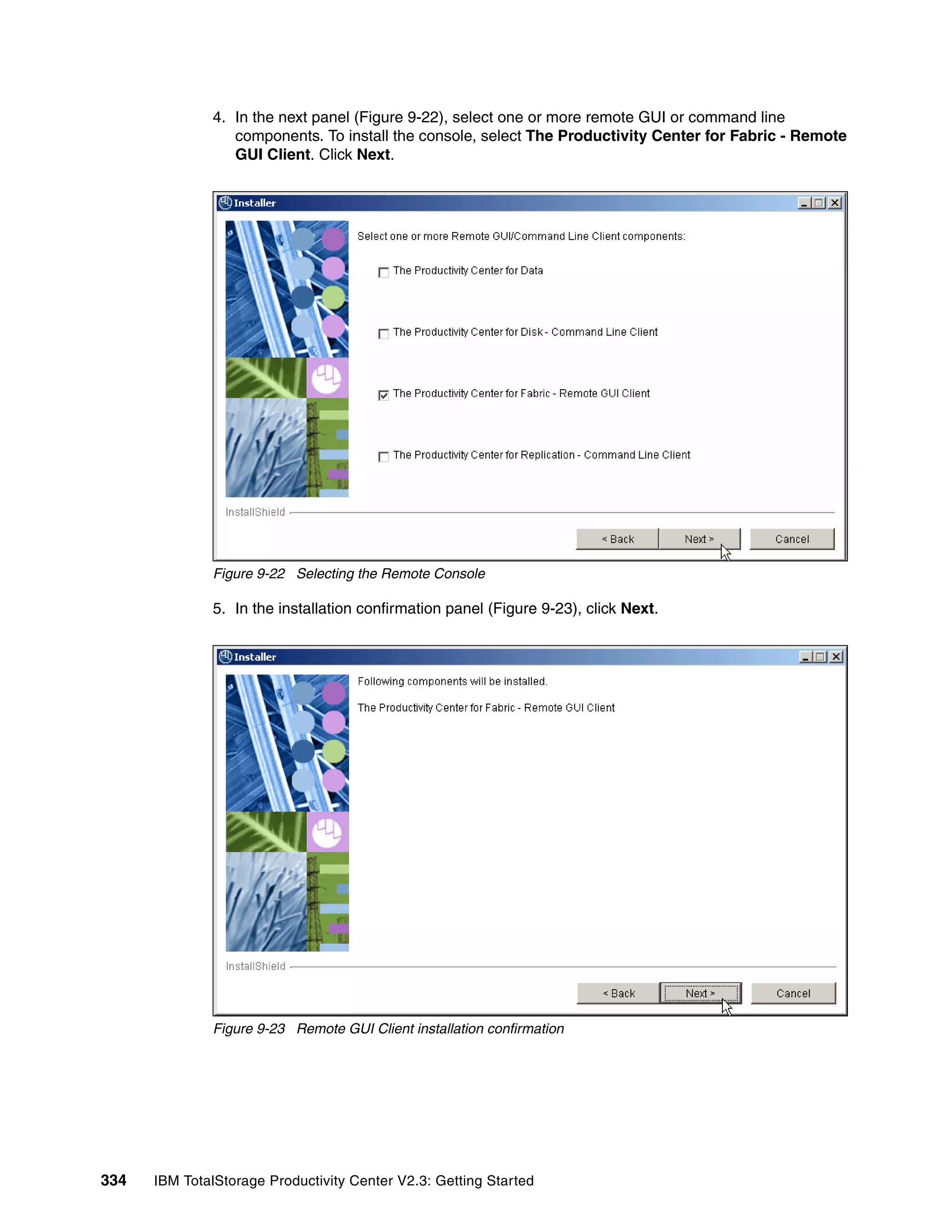 4. In the next panel (Figure 9-22), select one or more remote GUI or command line
                 components. To install the console, select The Productivity Center for Fabric - Remote
                 GUI Client. Click Next.




              Figure 9-22 Selecting the Remote Console

              5. In the installation confirmation panel (Figure 9-23), click Next.




              Figure 9-23 Remote GUI Client installation confirmation




334   IBM TotalStorage Productivity Center V2.3: Getting Started
 