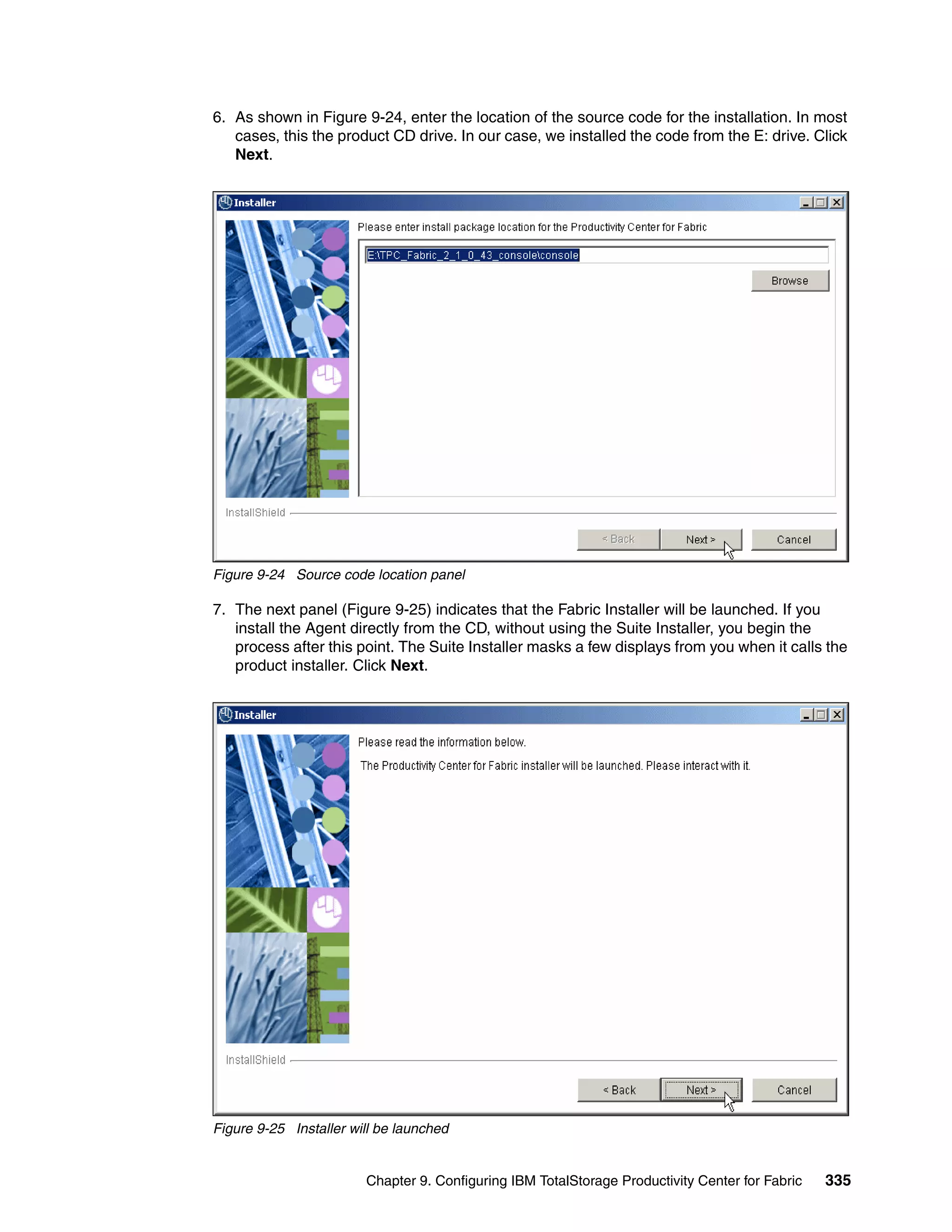 6. As shown in Figure 9-24, enter the location of the source code for the installation. In most
   cases, this the product CD drive. In our case, we installed the code from the E: drive. Click
   Next.




Figure 9-24 Source code location panel

7. The next panel (Figure 9-25) indicates that the Fabric Installer will be launched. If you
   install the Agent directly from the CD, without using the Suite Installer, you begin the
   process after this point. The Suite Installer masks a few displays from you when it calls the
   product installer. Click Next.




Figure 9-25 Installer will be launched


                        Chapter 9. Configuring IBM TotalStorage Productivity Center for Fabric   335
 