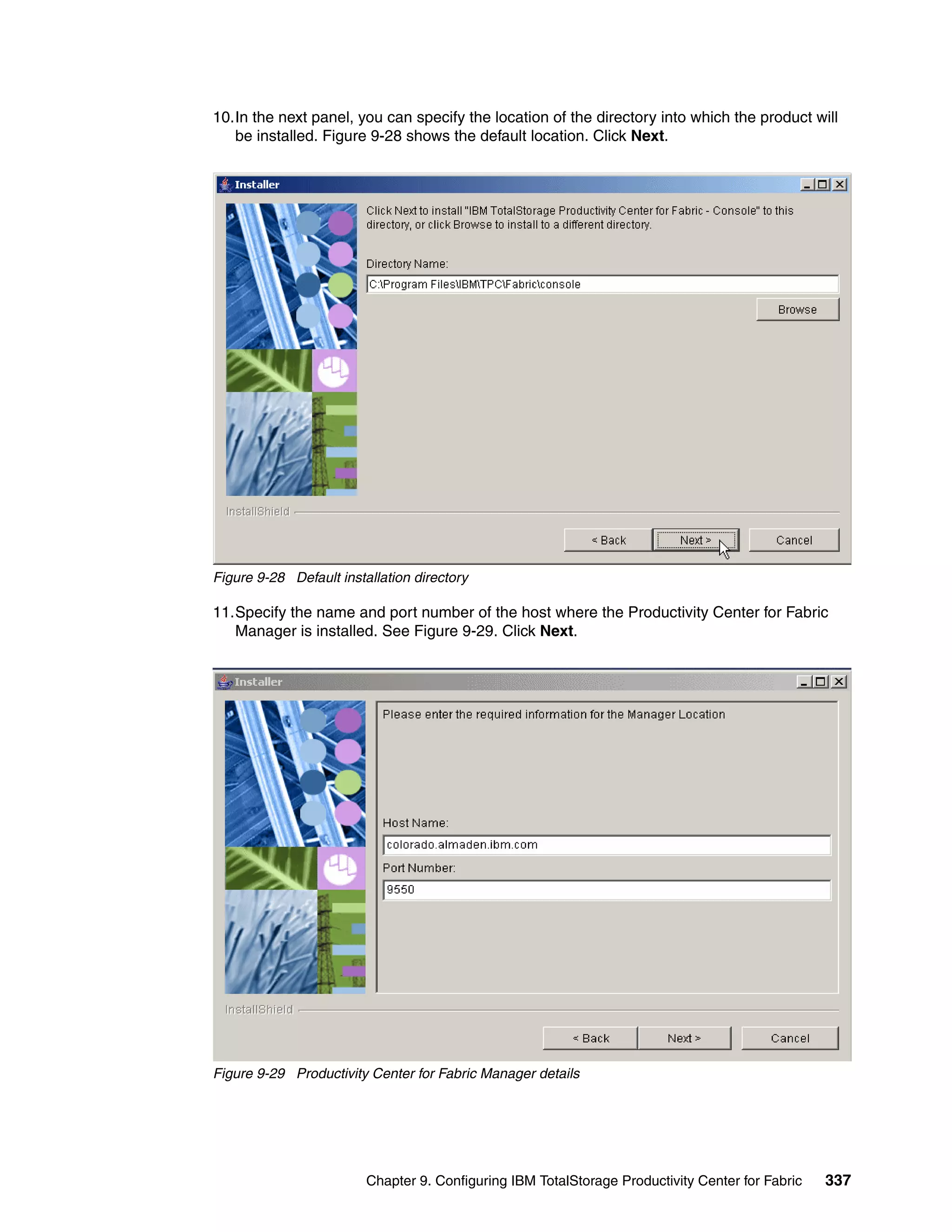 10.In the next panel, you can specify the location of the directory into which the product will
   be installed. Figure 9-28 shows the default location. Click Next.




Figure 9-28 Default installation directory

11.Specify the name and port number of the host where the Productivity Center for Fabric
   Manager is installed. See Figure 9-29. Click Next.




Figure 9-29 Productivity Center for Fabric Manager details




                         Chapter 9. Configuring IBM TotalStorage Productivity Center for Fabric   337
 