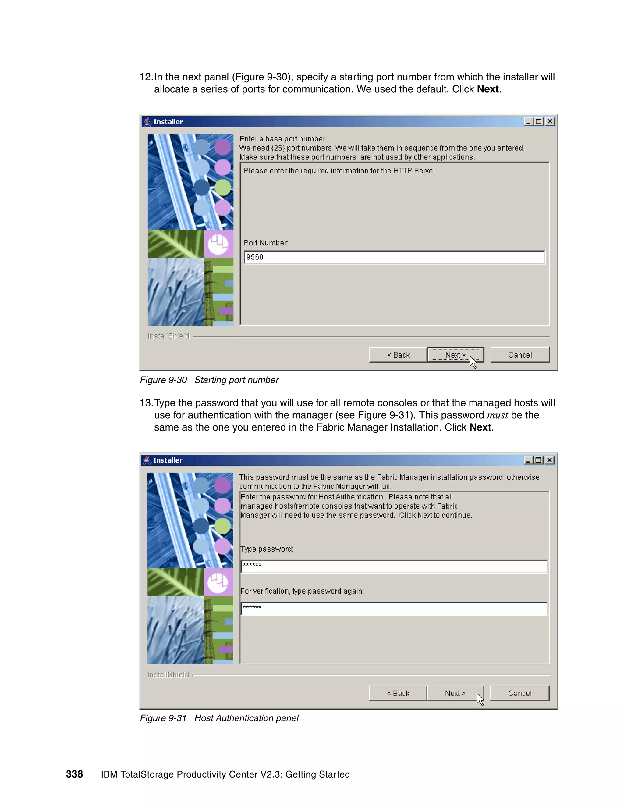 12.In the next panel (Figure 9-30), specify a starting port number from which the installer will
                 allocate a series of ports for communication. We used the default. Click Next.




              Figure 9-30 Starting port number

              13.Type the password that you will use for all remote consoles or that the managed hosts will
                 use for authentication with the manager (see Figure 9-31). This password must be the
                 same as the one you entered in the Fabric Manager Installation. Click Next.




              Figure 9-31 Host Authentication panel




338   IBM TotalStorage Productivity Center V2.3: Getting Started
 