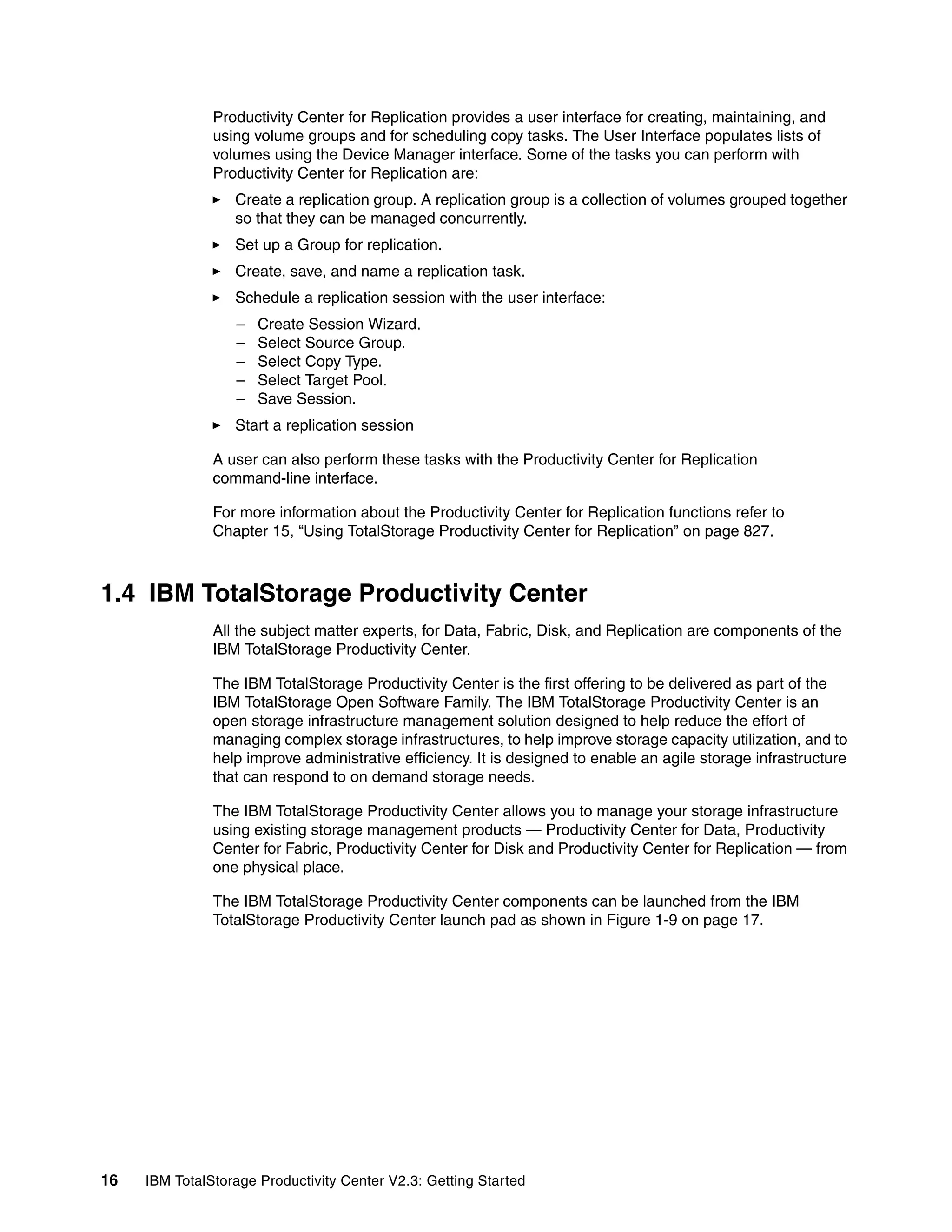 Productivity Center for Replication provides a user interface for creating, maintaining, and
               using volume groups and for scheduling copy tasks. The User Interface populates lists of
               volumes using the Device Manager interface. Some of the tasks you can perform with
               Productivity Center for Replication are:
                  Create a replication group. A replication group is a collection of volumes grouped together
                  so that they can be managed concurrently.
                  Set up a Group for replication.
                  Create, save, and name a replication task.
                  Schedule a replication session with the user interface:
                  –   Create Session Wizard.
                  –   Select Source Group.
                  –   Select Copy Type.
                  –   Select Target Pool.
                  –   Save Session.
                  Start a replication session

               A user can also perform these tasks with the Productivity Center for Replication
               command-line interface.

               For more information about the Productivity Center for Replication functions refer to
               Chapter 15, “Using TotalStorage Productivity Center for Replication” on page 827.



1.4 IBM TotalStorage Productivity Center
               All the subject matter experts, for Data, Fabric, Disk, and Replication are components of the
               IBM TotalStorage Productivity Center.

               The IBM TotalStorage Productivity Center is the first offering to be delivered as part of the
               IBM TotalStorage Open Software Family. The IBM TotalStorage Productivity Center is an
               open storage infrastructure management solution designed to help reduce the effort of
               managing complex storage infrastructures, to help improve storage capacity utilization, and to
               help improve administrative efficiency. It is designed to enable an agile storage infrastructure
               that can respond to on demand storage needs.

               The IBM TotalStorage Productivity Center allows you to manage your storage infrastructure
               using existing storage management products — Productivity Center for Data, Productivity
               Center for Fabric, Productivity Center for Disk and Productivity Center for Replication — from
               one physical place.

               The IBM TotalStorage Productivity Center components can be launched from the IBM
               TotalStorage Productivity Center launch pad as shown in Figure 1-9 on page 17.




16   IBM TotalStorage Productivity Center V2.3: Getting Started
 