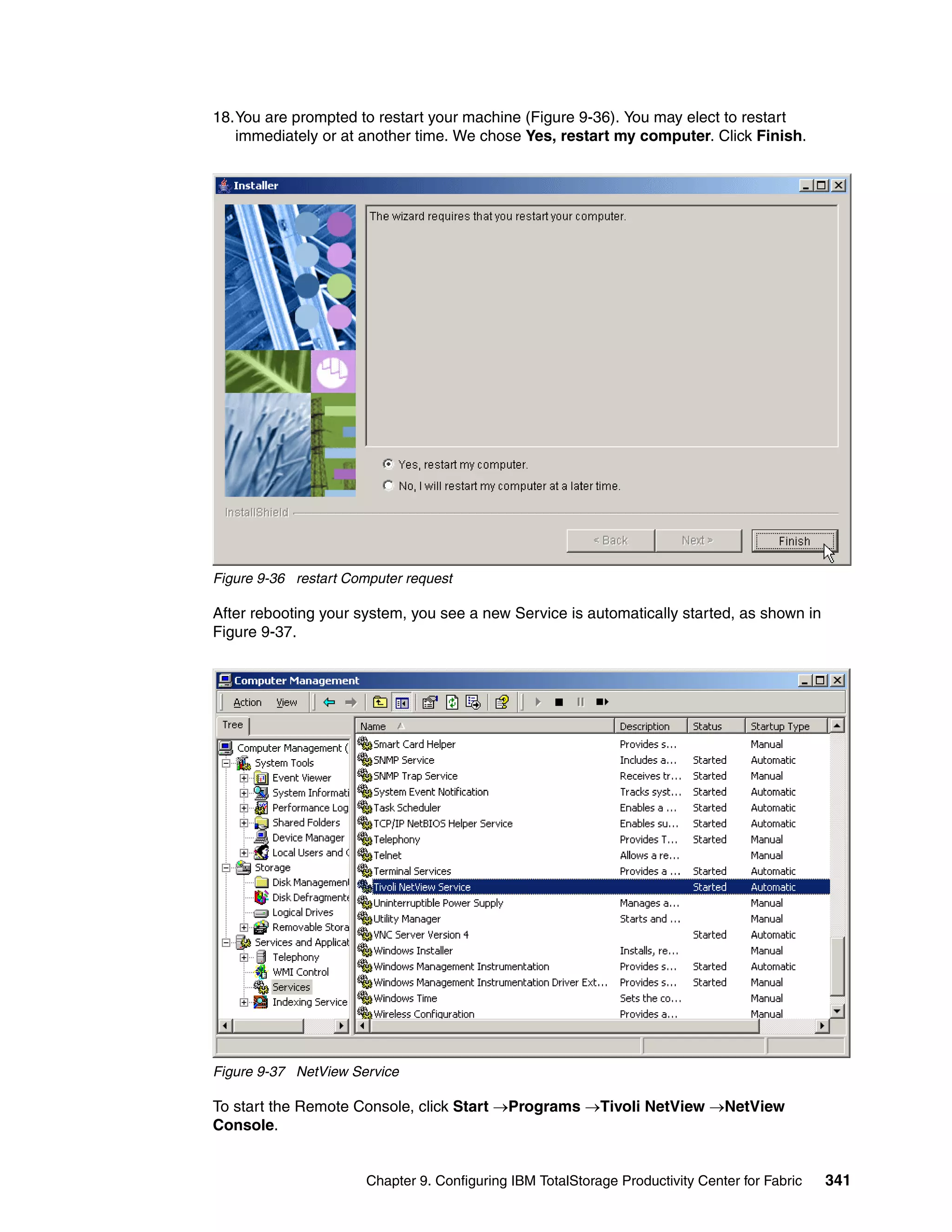 18.You are prompted to restart your machine (Figure 9-36). You may elect to restart
   immediately or at another time. We chose Yes, restart my computer. Click Finish.




Figure 9-36 restart Computer request

After rebooting your system, you see a new Service is automatically started, as shown in
Figure 9-37.




Figure 9-37 NetView Service

To start the Remote Console, click Start →Programs →Tivoli NetView →NetView
Console.


                       Chapter 9. Configuring IBM TotalStorage Productivity Center for Fabric   341
 