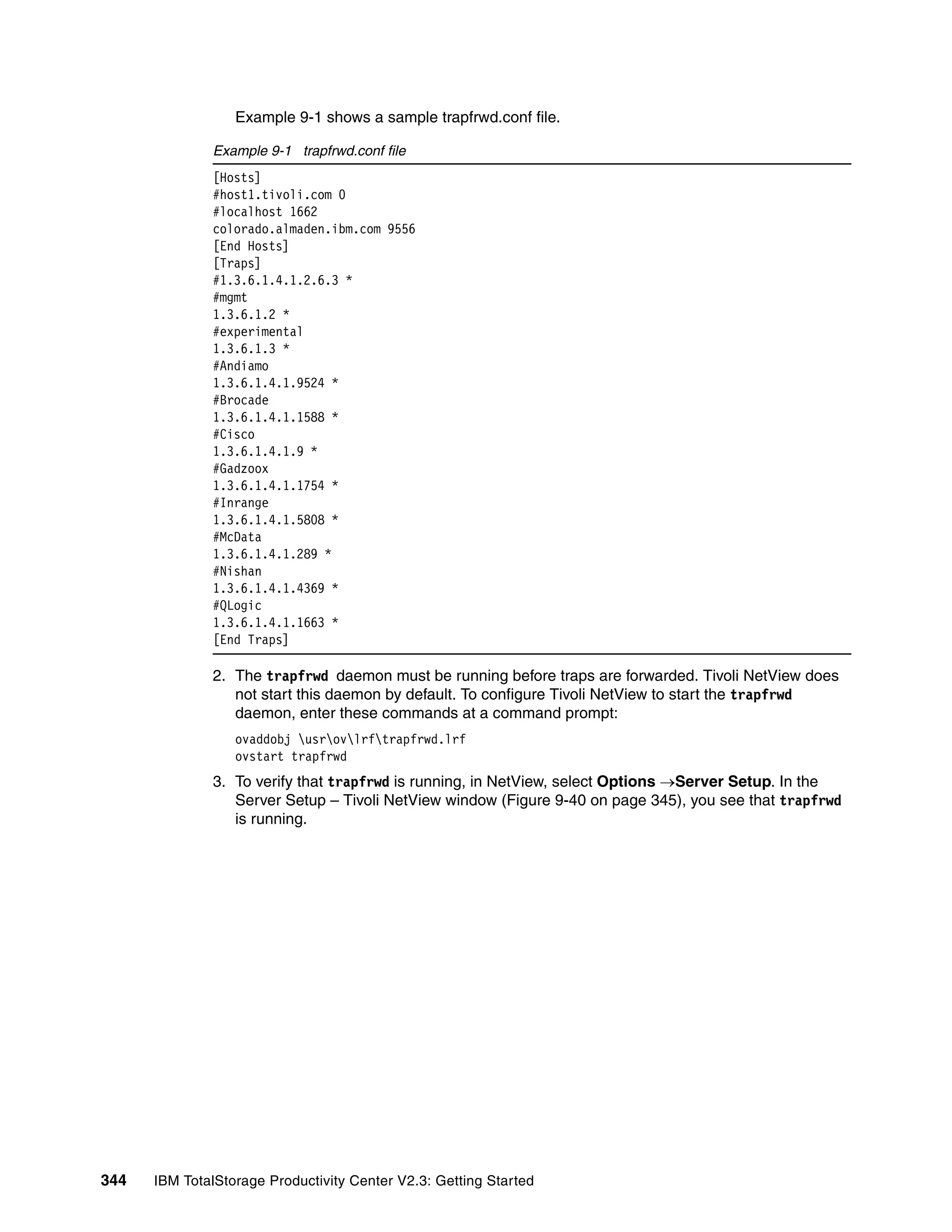 Example 9-1 shows a sample trapfrwd.conf file.

              Example 9-1 trapfrwd.conf file
              [Hosts]
              #host1.tivoli.com 0
              #localhost 1662
              colorado.almaden.ibm.com 9556
              [End Hosts]
              [Traps]
              #1.3.6.1.4.1.2.6.3 *
              #mgmt
              1.3.6.1.2 *
              #experimental
              1.3.6.1.3 *
              #Andiamo
              1.3.6.1.4.1.9524 *
              #Brocade
              1.3.6.1.4.1.1588 *
              #Cisco
              1.3.6.1.4.1.9 *
              #Gadzoox
              1.3.6.1.4.1.1754 *
              #Inrange
              1.3.6.1.4.1.5808 *
              #McData
              1.3.6.1.4.1.289 *
              #Nishan
              1.3.6.1.4.1.4369 *
              #QLogic
              1.3.6.1.4.1.1663 *
              [End Traps]

              2. The trapfrwd daemon must be running before traps are forwarded. Tivoli NetView does
                 not start this daemon by default. To configure Tivoli NetView to start the trapfrwd
                 daemon, enter these commands at a command prompt:
                  ovaddobj usrovlrftrapfrwd.lrf
                  ovstart trapfrwd
              3. To verify that trapfrwd is running, in NetView, select Options →Server Setup. In the
                 Server Setup – Tivoli NetView window (Figure 9-40 on page 345), you see that trapfrwd
                 is running.




344   IBM TotalStorage Productivity Center V2.3: Getting Started
 