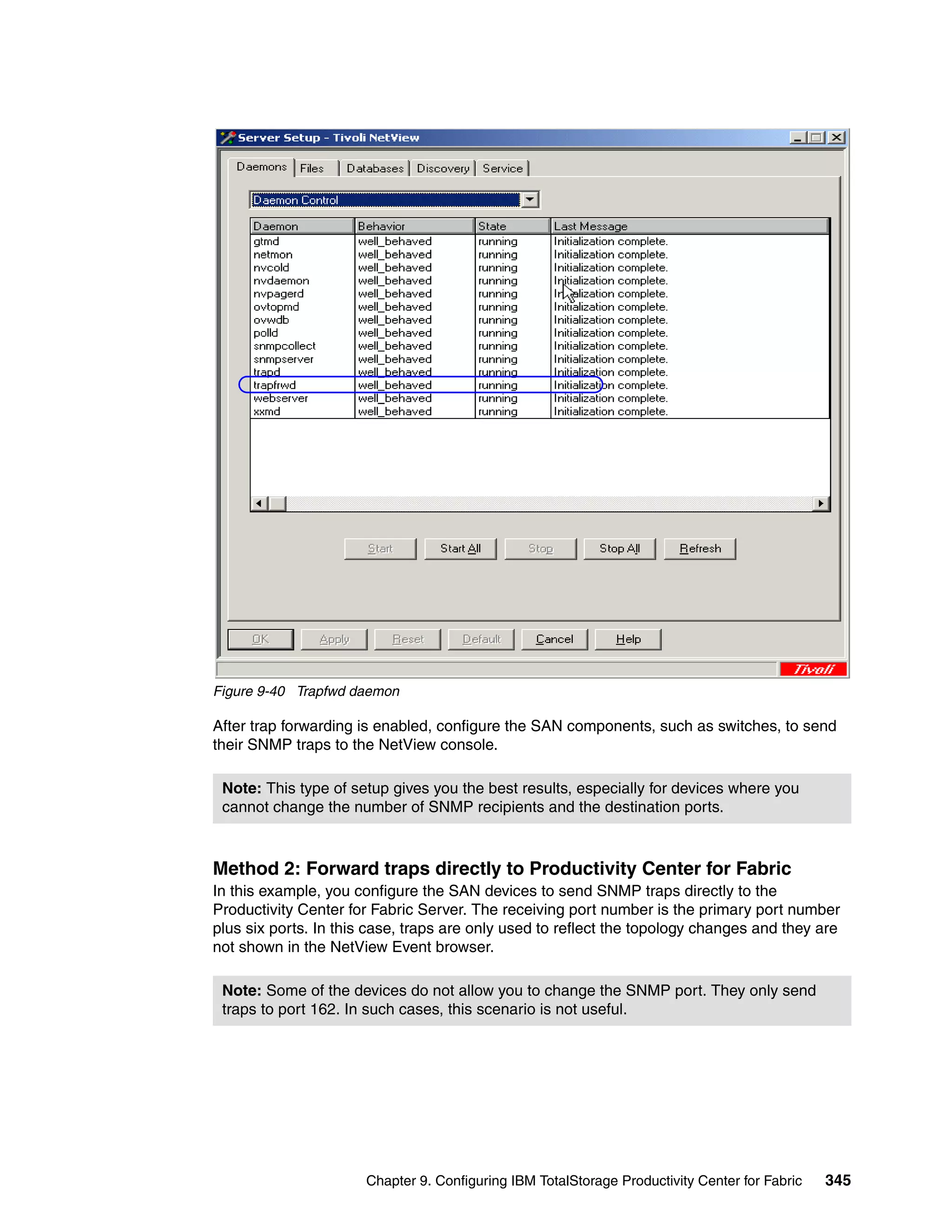 Figure 9-40 Trapfwd daemon

After trap forwarding is enabled, configure the SAN components, such as switches, to send
their SNMP traps to the NetView console.

 Note: This type of setup gives you the best results, especially for devices where you
 cannot change the number of SNMP recipients and the destination ports.



Method 2: Forward traps directly to Productivity Center for Fabric
In this example, you configure the SAN devices to send SNMP traps directly to the
Productivity Center for Fabric Server. The receiving port number is the primary port number
plus six ports. In this case, traps are only used to reflect the topology changes and they are
not shown in the NetView Event browser.

 Note: Some of the devices do not allow you to change the SNMP port. They only send
 traps to port 162. In such cases, this scenario is not useful.




                      Chapter 9. Configuring IBM TotalStorage Productivity Center for Fabric   345
 