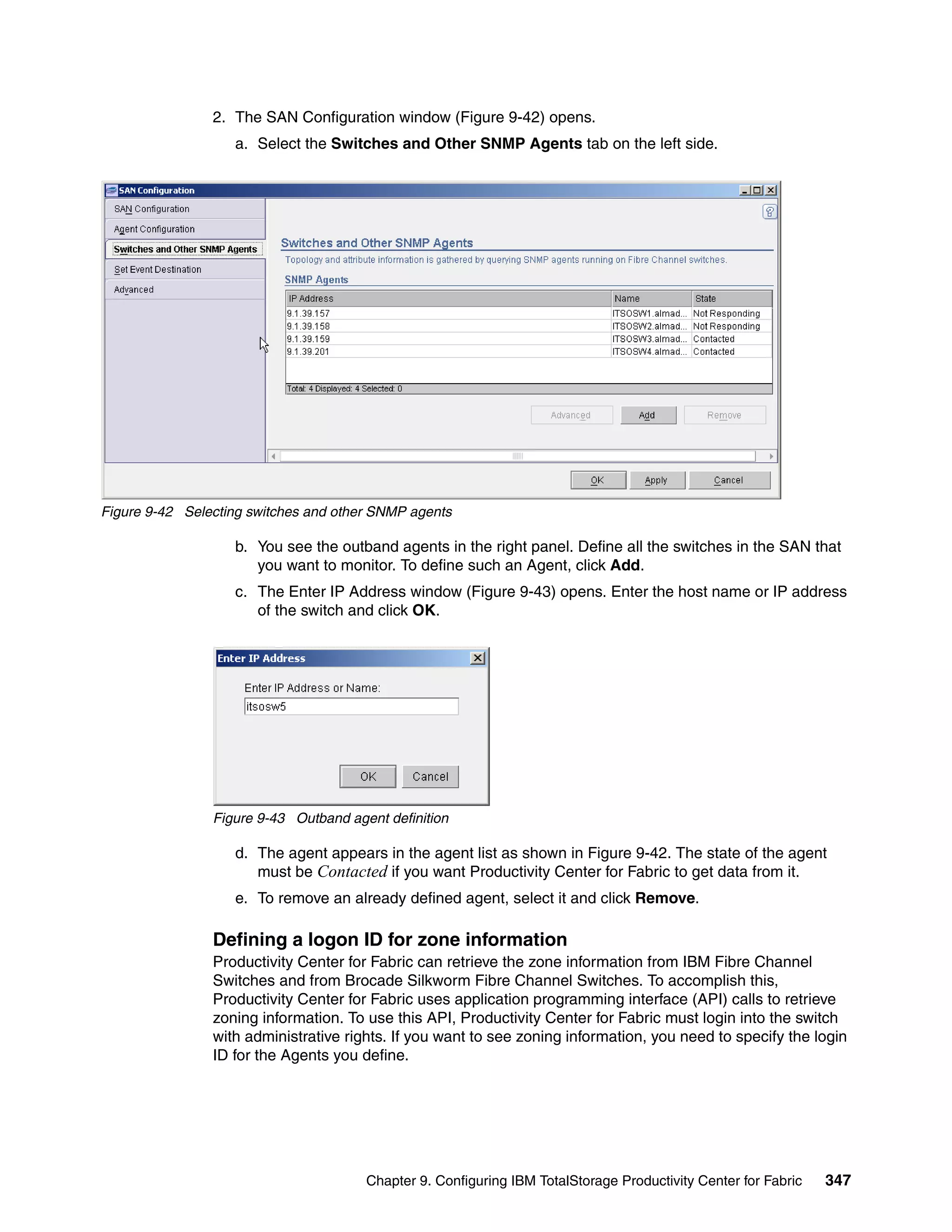 2. The SAN Configuration window (Figure 9-42) opens.
                   a. Select the Switches and Other SNMP Agents tab on the left side.




Figure 9-42 Selecting switches and other SNMP agents

                   b. You see the outband agents in the right panel. Define all the switches in the SAN that
                      you want to monitor. To define such an Agent, click Add.
                   c. The Enter IP Address window (Figure 9-43) opens. Enter the host name or IP address
                      of the switch and click OK.




                Figure 9-43 Outband agent definition

                   d. The agent appears in the agent list as shown in Figure 9-42. The state of the agent
                      must be Contacted if you want Productivity Center for Fabric to get data from it.
                   e. To remove an already defined agent, select it and click Remove.

                Defining a logon ID for zone information
                Productivity Center for Fabric can retrieve the zone information from IBM Fibre Channel
                Switches and from Brocade Silkworm Fibre Channel Switches. To accomplish this,
                Productivity Center for Fabric uses application programming interface (API) calls to retrieve
                zoning information. To use this API, Productivity Center for Fabric must login into the switch
                with administrative rights. If you want to see zoning information, you need to specify the login
                ID for the Agents you define.




                                       Chapter 9. Configuring IBM TotalStorage Productivity Center for Fabric   347
 